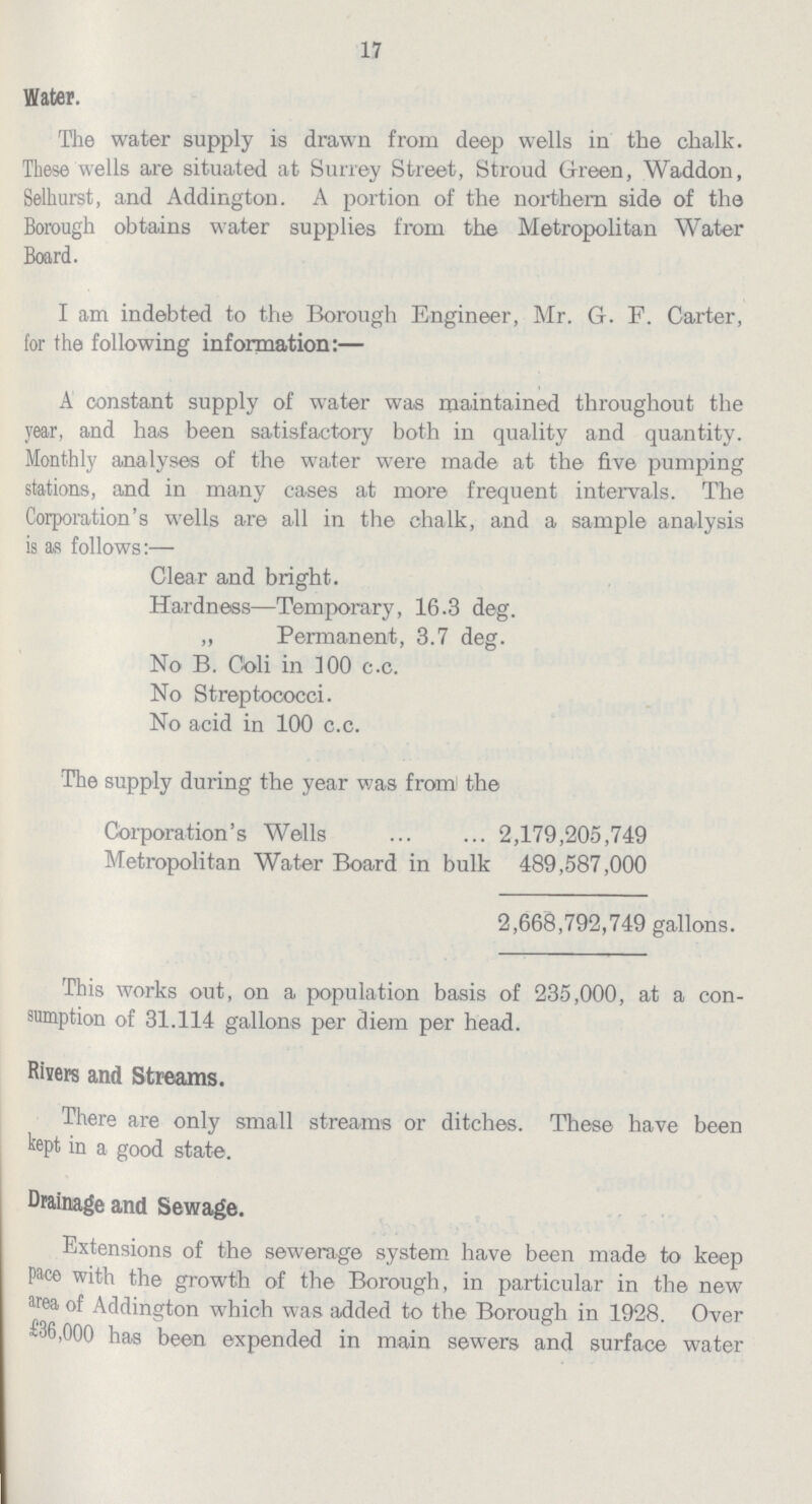 17 Water. The water supply is drawn from deep wells in the chalk. These wells are situated at Surrey Street, Stroud Green, Waddon, Selhurst, and Addington. A portion of the northern side of the Borough obtains water supplies from the Metropolitan Water Board. I am indebted to the Borough Engineer, Mr. G. F. Carter, for the following information:— A constant supply of water was maintained throughout the year, and has been satisfactory both in quality and quantity. Monthly analyses of the water were made at the five pumping stations, and in many cases at more frequent intervals. The Corporation's wells are all in the chalk, and a sample analysis is as follows:— Clear and bright. Hardness—Temporary, 16.3 deg. „ Permanent, 3.7 deg. No B. Coli in 100 c.c. No Streptococci. No acid in 100 c.c. The supply during the year was from the Corporation's Wells 2,179,205,749 Metropolitan Water Board in bulk 489,587,000 2,668,792,749 gallons. This works out, on a population basis of 235,000, at a con sumption of 31.114 gallons per diem per head. Risers and Streams. There are only small streams or ditches. These have been kept in a good state. Drainage and Sewage. Extensions of the sewerage system have been made to keep pace with the growth of the Borough, in particular in the new area of Addington which was added to the Borough in 1928. Over £36,000 has been expended in main sewers and surface water