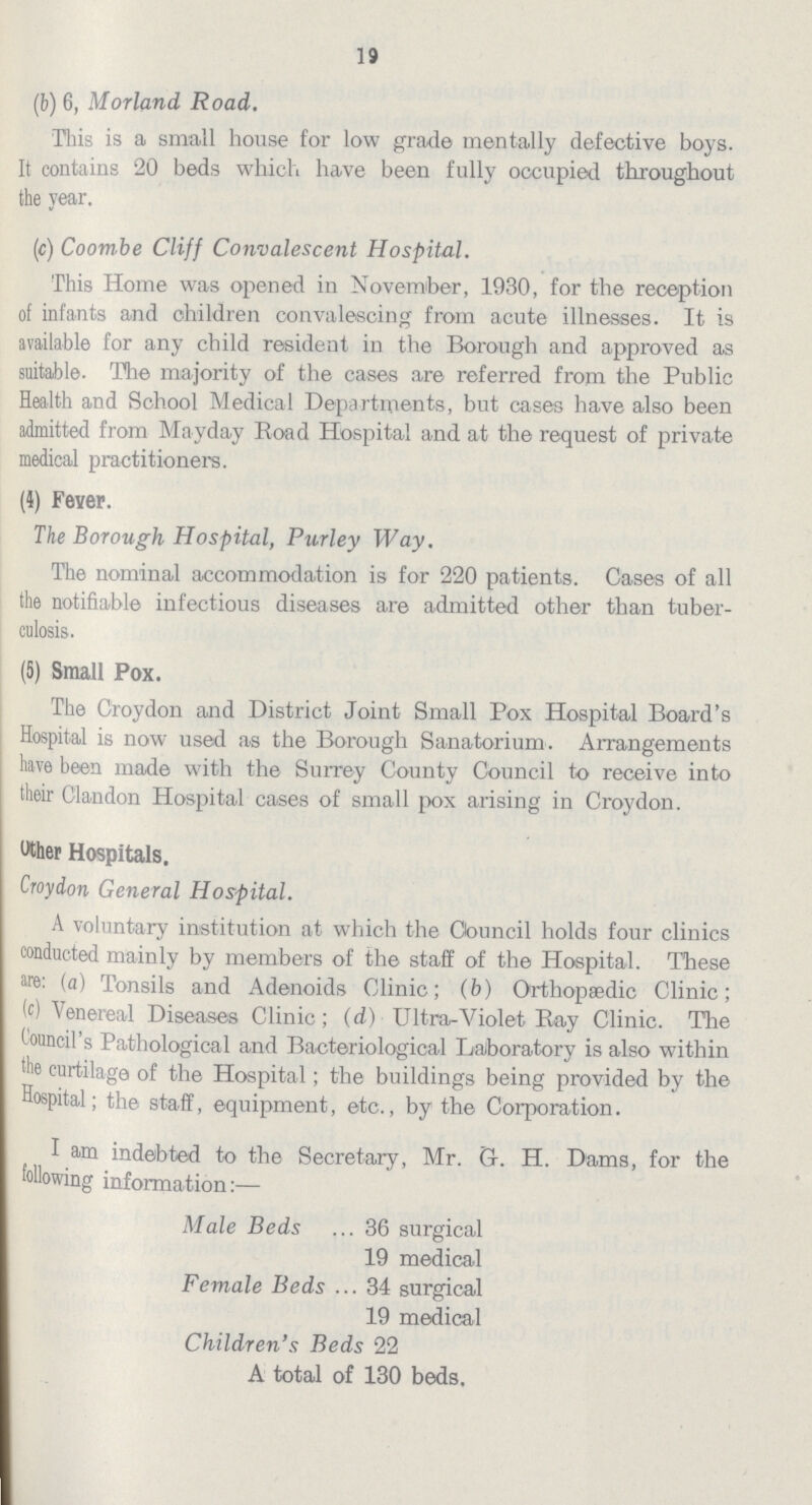 19 (b) 6, Morland Road. This is a small house for low grade mentally defective boys. It contains 20 beds which have been fully occupied throughout the year. (c) Coombe Cliff Convalescent Hospital. This Home was opened in November, 1930, for the reception of infants and children convalescing from acute illnesses. It is available for any child resident in the Borough and approved as suitable. The majority of the cases are referred from the Public Health and School Medical Departments, but cases have also been admitted from Mayday Road Hospital and at the request of private medical practitioners. (4) Fever. The Borough Hospital, Purley Way. The nominal accommodation is for 220 patients. Cases of all the notifiable infectious diseases are admitted other than tuber culosis. (5) Small Pox. The Croydon and District Joint Small Pox Hospital Board's Hospital is now used as the Borough Sanatorium. Arrangements have been made with the Surrey County Council to receive into their Clandon Hospital cases of small pox arising in Croydon. Wher Hospitals. Croydon General Hospital. A voluntary institution at which the Council holds four clinics conducted mainly by members of the staff of the Hospital. These (a) Tonsils and Adenoids Clinic; (b) Orthopaedic Clinic; (c) Venereal Diseases Clinic; (d) Ultra-Violet Ray Clinic. The Council's Pathological and Bacteriological Laboratory is also within 'he curtilage of the Hospital; the buildings being provided by the Hospital; the staff, equipment, etc., by the Corporation. I am indebted to the Secretary, Mr. G. H. Dams, for the following information:— Male Beds 36 surgical 19 medical Female Beds 34 surgical 19 medical Children's Beds 22 A total of 130 beds.
