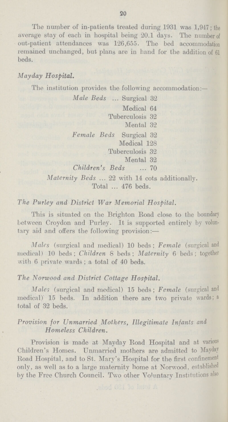 20 The number of in-patients treated during 1931 was 1,947 the average stay of each in hospital being 20.1 days. The number of out-patient attendances was 126,655. The bed accommodation remained unchanged, but plans are in hand for the addition of 61 beds. Mayday Hospital. The institution provides the following accommodation:— Male Beds urgical 32 Medical 64 Tuberculosis 32 Mental 32 Female Beds Surgical 32 Medical 128 Tuberculosis 32 Mental 32 Children's Beds 70 Maternity Beds 22 with 14 cots additionally. Total 476 beds. The Purley and District War Memorial Hospital. This is situated on the Brighton Road close to the boundary between Croydon and Purley. It is supported entirely by volun tary aid and offers the following provision:— Males (surgical and medical) 10 beds; Female (surgical and medical) 10 beds; Children 8 beds; Maternity 6 beds; together with 6 private wards; a total of 40 beds. The Norwood and District Cottage Hospital. Males (surgical and medical) 15 beds; Female (surgical and medical) 15 beds. In addition there are two private wards; a total of 32 beds. Provision for Unmarried Mothers, Illegitimate Infants and Homeless Children. Provision is made at Mayday Road Hospital and at various Children's Homes. Unmarried mothers are admitted to Mayday Road Hospital, and to St. Mary's Hospital for the first confinement only, as well as to a large maternity home at Norwood, established by the Free Church Council. Two other Voluntary Institutions also