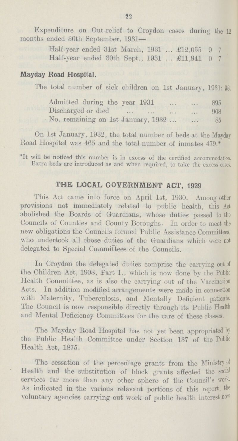 22 Expenditure on Out-relief to Croydon cases during the 12 months ended 30th September, 1931— Half-year ended 31st March, 1931 £12,055 9 7 Half-year ended 30th Sept., 1931 £11,941 0 7 Mayday Road Hospital. The total number of sick children on 1st January, 1931: 98. Admitted during the year 1931 895 Discharged or died 908 No. remaining on 1st January, 1932 85 On 1st January, 1932, the total number of beds at the Mayday Road Hospital was 465 and the total number of inmates 479.* *It will be noticed this number is in excess of the certified accommodation. Extra beds are introduced as and when required, to take the excess cases. THE LOCAL GOVERNMENT AGT, 1929 This Act came into force on April 1st, 1930. Among other provisions not immediately related to public health, this Act abolished the Boards of Guardians, whose duties passed to the Councils of Counties and County Boroughs. In order to meet the new obligations the Councils formed Public Assistance Committees, who undertook all those duties of the Guardians which were not delegated to Special Committees of the Councils. In Croydon the delegated duties comprise the carrying out of the Children Act, 1908, Part I., which is now done by the Public Health Committee, as is also the carrying out of the Vaccination Acts. In addition modified arrangements were made in connection with Maternity, Tuberculosis, and Mentally Deficient patients. Tne Council is now responsible directly through its Public Health and Mental Deficiency Committees for the care of these classes. The Mayday Road Hospital has not yet been appropriated by the Public Health Committee under Section 137 of the Public Health Act, 1875. The cessation of the percentage grants from the Ministry of Health and the substitution of block grants affected the social services far more than any other sphere of the Council's work. As indicated in the various relevant portions of this report, the voluntary agencies carrying out work of public health interest now