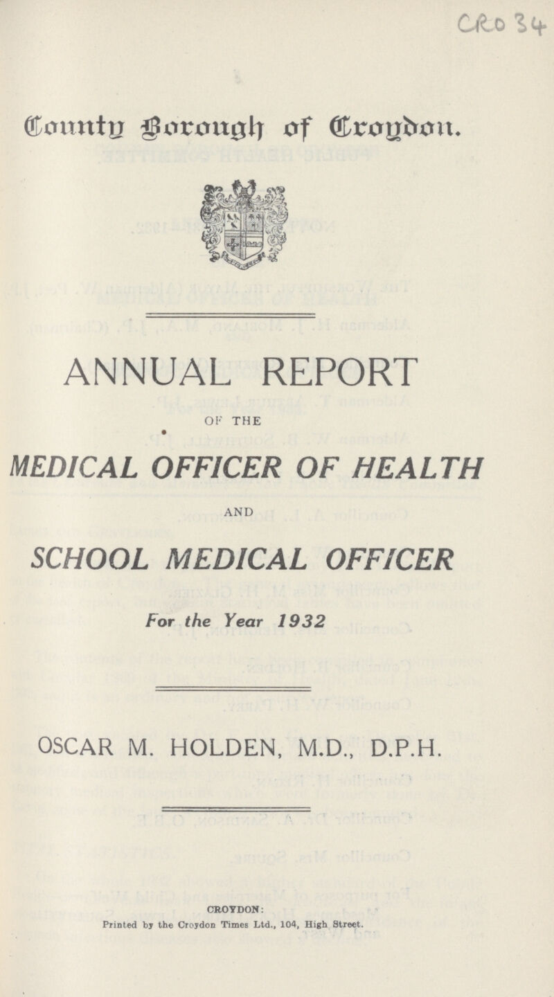 CRO 34 County Borough of Crodon ANNUAL REPORT OF THE MEDICAL OFFICER OF HEALTH AND SCHOOL MEDICAL OFFICER For the Year 1932 OSCAR M. HOLDEN, M.D., D.P.H. CROYDON: Printed bj the Croydon Times Ltd., 104, High Street.