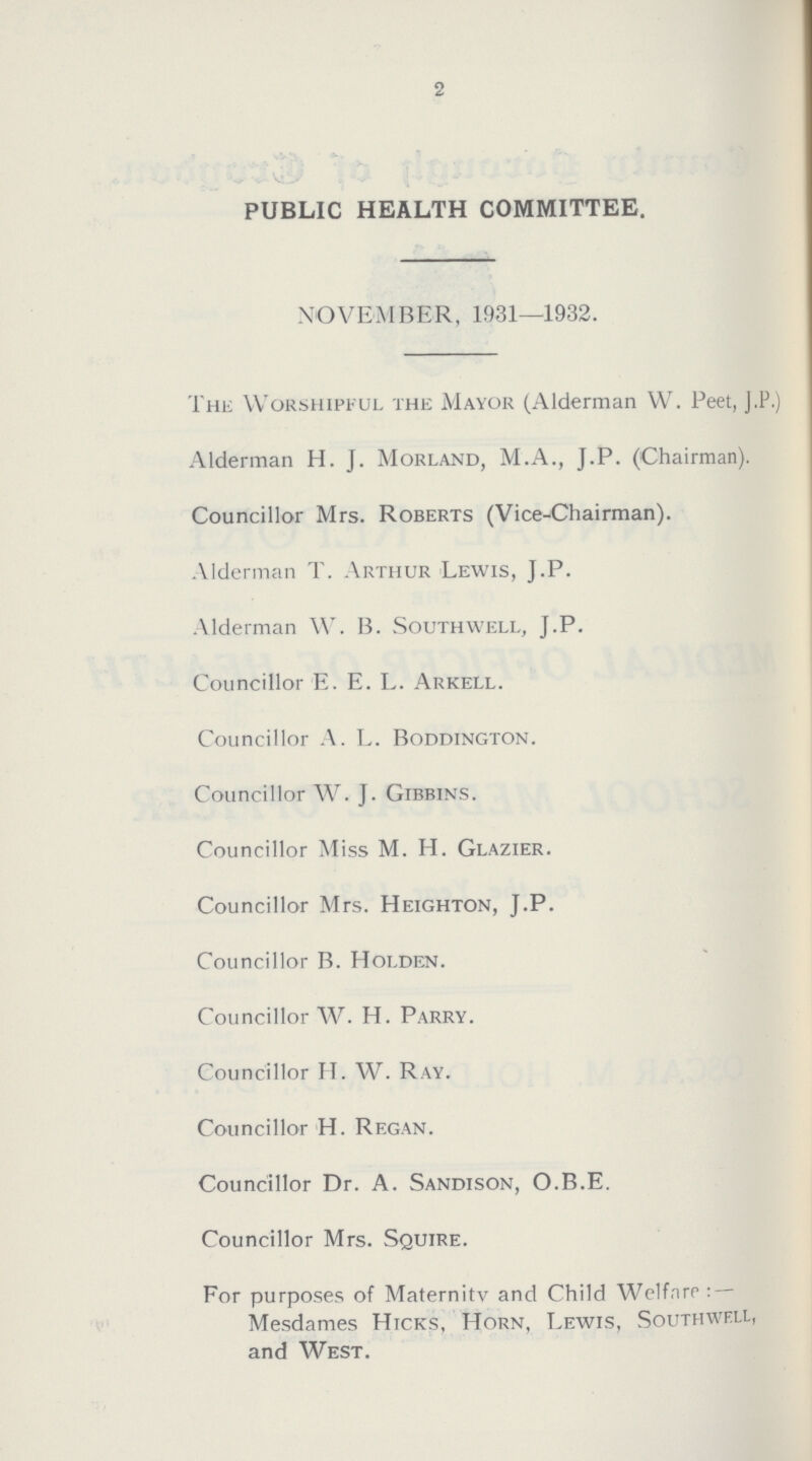 2 PUBLIC HEALTH COMMITTEE. NOVEMBER, 1931—1932. The Worshipful the Mayor (Alderman W. Peet, J.P.) Alderman H. J. Morland, M.A., J.P. (Chairman). Councillor Mrs. Roberts (Vice-Chairman). Alderman T. Arthur Lewis, J.P. Alderman W. B. Southwell, J.P. Councillor E. E. L. Arkell. Councillor A. L. Boddington. Councillor W. J. Gibbins. Councillor Miss M. H. Glazier. Councillor Mrs. Heighton, J.P. Councillor B. Holden. Councillor W. H. Parry. Councillor II. W. Ray. Councillor H. Regan. Councillor Dr. A. Sandison, O.B.E. Councillor Mrs. Squire. For purposes of Maternity and Child Welfare:— Mesdames Hicks, Horn, Lewis, Southwell, and West.