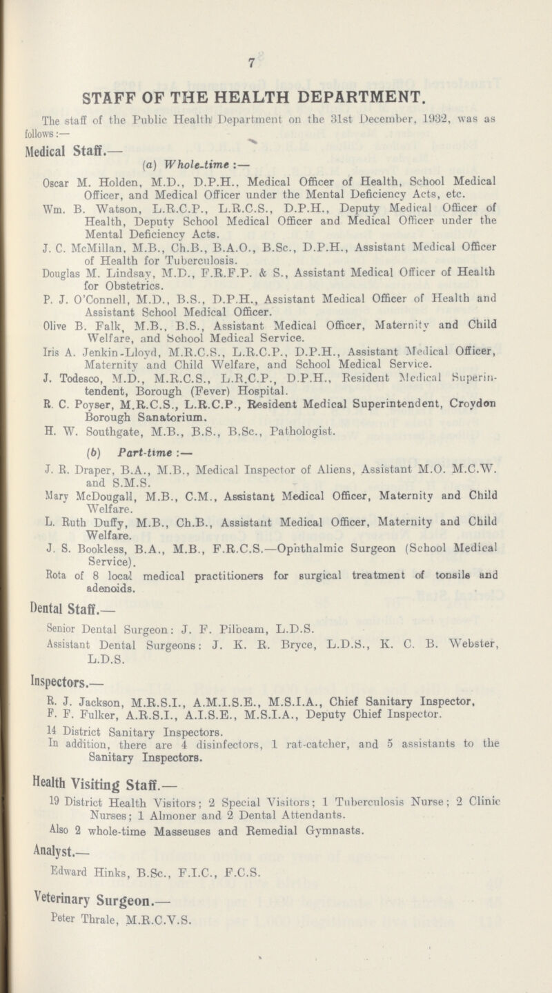 7 STAFF OF THE HEALTH DEPARTMENT. The staff of the Public Health) Department on the 31st December, 1932, was as follows Medical Staff.— (a) Whole-time :— Oscar M. Holden, M.D., D.P.H.. Medical Officer of Health, School Medical Officer, and Medical Officer under the Mental Deficiency Acts, etc. Wm. B. Watson, L.R.C.P., L.R.C.S., D.P.H., Deputy Medical Officer of Health, Deputy School Medical Officer and Medical Officer under the Mental Deficiency Acts. J. C. McMillan, M.B., Ch.B., B.A.O., B.Sc., D.P.H., Assistant Medical Officer of Health for Tuberculosis. Douglas M. Lindsay, M.D., F.R.F.P. & S., Assistant Medical Officer of Health for Obstetrics. P. J. O'Connell, M.D., B.S., D.P.H., Assistant Medical Officer of Health and Assistant School Medical Officer. Olive B. Falk, M.B., B.S., Assistant Medical Officer, Maternity and Child Welfare, and Sohool Medical Service. Iris A. Jenkin-Lloyd, M.R.C.S., L.R.C.P., D.P.H., Assistant Medical Officer, Maternity and Child Welfare, and School Medical Service. J. Todesco, M.D., M.R.C.S., L.R.C.P., D.P.H., Resident Medical Superin tendent, Borough (Fever) Hospital. R. C. Povser, M.R.C.S., L.R.C.P., Resident Medical Superintendent, Croydon Borough Sanatorium. H. W. Southgate, M.B., B.S., B.Sc., Pathologist. (b) Part-time :— J. R. Draper. B.A., M.B., Medical Inspector of Aliens, Assistant M.O. M.C.W. and S.M.S. Mary McDougall, M.B., C.M., Assistant Medical Officer, Maternity and Child Welfare. L. Ruth Duffy, M.B., Ch.B., Assistant Medical Officer, Maternity and Child Welfare. J. S. Bookless, B.A., M.B., F.R.C.S.—Ophthalmic Surgeon (School Medical Service). Rota of 8 local medical practitioners for surgical treatment of tonsils and adenoids. Dental Staff.— Senior Dental Surgeon: J. F. Pilbeam, L.D.S. Assistant Dental Surgeons: J. K. R. Bryce, L.D.S., K. C. B. Webster, L.D.S. Inspectors.— R. J. Jackson, M.R.S.I., A.M.I.S.E., M.S.I.A., Chief Sanitary Inspector, P- F. Fulker, A.R.S.I., A.I.S.E., M.S.I.A., Deputy Chief Inspector. 11 District Sanitary Inspectors. In addition, there are 4 disinfectors, 1 rat-catcher, and 5 assistants to the Sanitary Inspectors. Health Visiting Staff.— 19 District Health Visitors; 2 Special Visitors; 1 Tuberculosis Nurse; 2 Clinic Nurses; 1 Almoner and 2 Dental Attendants. Also 2 whole-time Masseuses and Remedial Gymnasts. Analyst.— Edward Hinks, B.Sc., F.I.C., F.C.S. Veterinary Surgeon.— Peter Thrale, M.R.C.V.S.