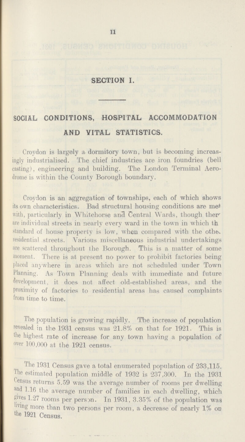 11 SECTION I. SOCIAL CONDITIONS, HOSPITAL ACCOMMODATION AND VITAL STATISTICS. Croydon is largely a dormitory town, but is becoming increas ingly industrialised. The chief industries are iron foundries (bell casting), engineering and building. The London Terminal Aero drome is within the County Borough boundary. Croydon is an aggregation of townships, each of which shows its own characteristics. Bad structural housing conditions are met with, particularly in Whitehorse and Central Wards, though their are individual streets in nearly every ward in the town in which th standard of house property is low, when compared with the other. residential streets. Various miscellaneous industrial undertakings are scattered throughout the Borough. This is a matter of some moment. There is at present no power to prohibit factories being placed anywhere in areas which are not scheduled under Town Planning. As Town Planning deals with immediate and future development, it does not affect old-established areas, and the proximity of factories to residential areas has caused complaints from time to time. The population is growing rapidly. The increase of population revealed in the 1931 census was 21.8% on that for 1921. This is the highest rate of increase for any town having a population of over 100,000 at the 1921 census. The 1931 Census gave a total enumerated population of 233,115. The estimated population middle of 1932 is 237,300. In the 1931 Census returns 5.59 was the average number of rooms per dwelling and 1.16 the average number of families in each dwelling, which gives 1.27 rooms per person. In 1931, 3.35% of the population was living more than two persons per room, a decrease of nearly 1% on the 1921 Census.