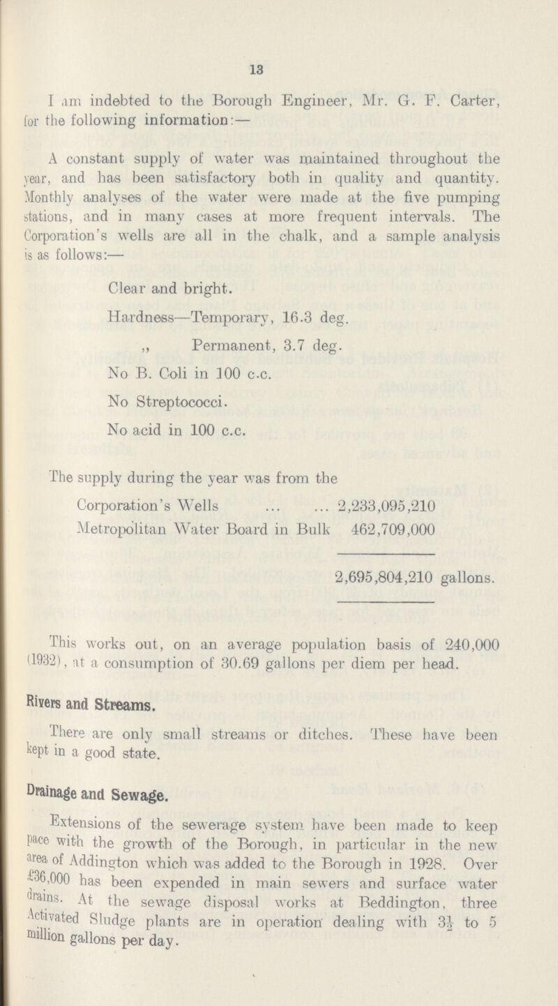 13 I am indebted to the Borough Engineer, Mr. G. F. Carter, for the following information:- A constant supply of water was maintained throughout the year, and has been satisfactory both in quality and quantity. Monthly analyses of the water were made at the five pumping stations, and in many cases at more frequent intervals. The Corporation's wells are all in the chalk, and a sample analysis is as follows:— Clear and bright. Hardness—Temporary, 16.3 deg. ,, Permanent, 3.7 deg. No B. Coli in ]00 c.c. No Streptococci. No acid in 100 c.c. The supply during the year was from the Corporation's Wells 2,233,095,210 Metropolitan Water Board in Bulk 462,709,000 2,695,804,210 gallons. This works out, on an average population basis of 240,000 (1932), at a consumption of 30.69 gallons per diem per head. Rivers and Streams. There are only small streams or ditches. These have been kept in a good state. Drainage and Sewage. Extensions of the sewerage system have been made to keep pace with the growth of the Borough, in particular in the new area of Addington which was added to the Borough in 1928, Over £36,000 has been expended in main sewers and surface water drains. At the sewage disposal works a.t Beddington, three Activated Sludge plants are in operation dealing with 3½ to 5 Million gallons per day.