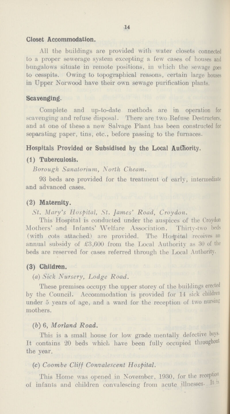 14 Closet Accommodation. All the buildings are provided with water closets connected to a proper sewerage system excepting a few cases of houses and bungalows situate in remote positions, in which the sewage goes to cesspits. Owing to topographical reasons, certain large houses in Upper Norwood have their own sewage purification plants. Scavenging. Complete and up-to-date methods are in operation for scavenging and refuse disposal. There are two Refuse Destructors, and at one of these a new Salvage Plant has been constructed for separating paper, tins, etc., before passing to the furnaces. Hospitals Provided or Subsidised by the Local Authority. (1) Tuberculosis. Borough Sanatorium, North Cheam. 93 beds are provided for the treatment of early, intermediate and advanced cases. (2) Maternity. St. Mary's Hospital, St. James' Road, Croydon. This Hospital is conducted under the auspices of the Croydon Mothers' and Infants' Welfare Association. Thirty-two beds (with cots attached) are provided. The Hospital receives an annual subsidy of £3,600 from the Local Authority as 30 of the beds are reserved for cases referred through the Local Authority. (3) Children. (a) Sick Nursery, Lodge Road. These premises occupy the upper storey of the buildings erected by the Council. Accommodation is provided for 14 sick children under 5 years of age, and a ward for the reception of two nursing mothers. (b) 6, Morland Road. This is a small house for low grade mentally defective boys. It contains 20 beds which have been fully occupied throughout the year. (c) Coombe Cliff Convalescent Hospital. This Home was opened in November, 1930, for the reception of infants and children convalescing from acute illnesses. It is