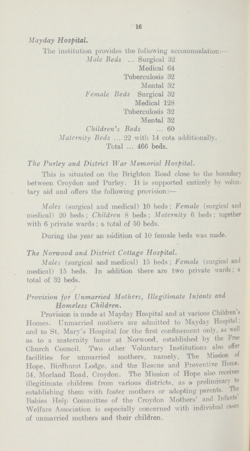 16 Mayday Hospital. The institution provides the following accommodation:— Male Beds Surgical 32 Medical 64 Tuberculosis 32 Mental 32 Female Beds Surgical 32 Medical 128 Tuberculosis 32 Mental 32 Children's Beds 60 Maternity Beds 22 with 14 cots additionally. Total 466 beds. The Purley and District War Memorial Hospital. This is situated on the Brighton Boad close to the boundary between Groydon and Purley. It is supported entirely by volun tary aid and offers the following provision:— Mules (surgical and medical) 10 beds ; Female (surgical and medical) 20 beds; Children 8 beds; Maternity 6 beds; together with 6 private wards; a total of 50 beds. During the year an addition of 10 female beds was made. The Norwood and District Cottage Hospital. Males (surgical and medical) 15 beds; Female (surgical and medical) 15 beds. In addition there are two private wards; a total of 32 beds. Provision for Unmarried Mothers, Illegitimate Infants and Homeless Children. Provision is made at Mayday Hospital and at various Children's Homes. Unmarried mothers are admitted to Mayday Hospital: and to St. Mary's Hospital for the first confinement only, as well as to a maternity home at Norwood, established by the Free Church Council. Two other Voluntary Institutions also offer facilities for unmarried mothers, namely, The Mission of Hope, Birdhurst Lodge, and the Bescue and Preventive Home, 34, Morland Boad, Croydon. The Mission of Hope also receives illegitimate children from various districts, as a preliminary to establishing them with foster mothers or adopting parents. The Babies Help Committee of the Croydon Mothers' and Infants' Welfare Association is especially concerned with individual cases of unmarried mothers and their children.