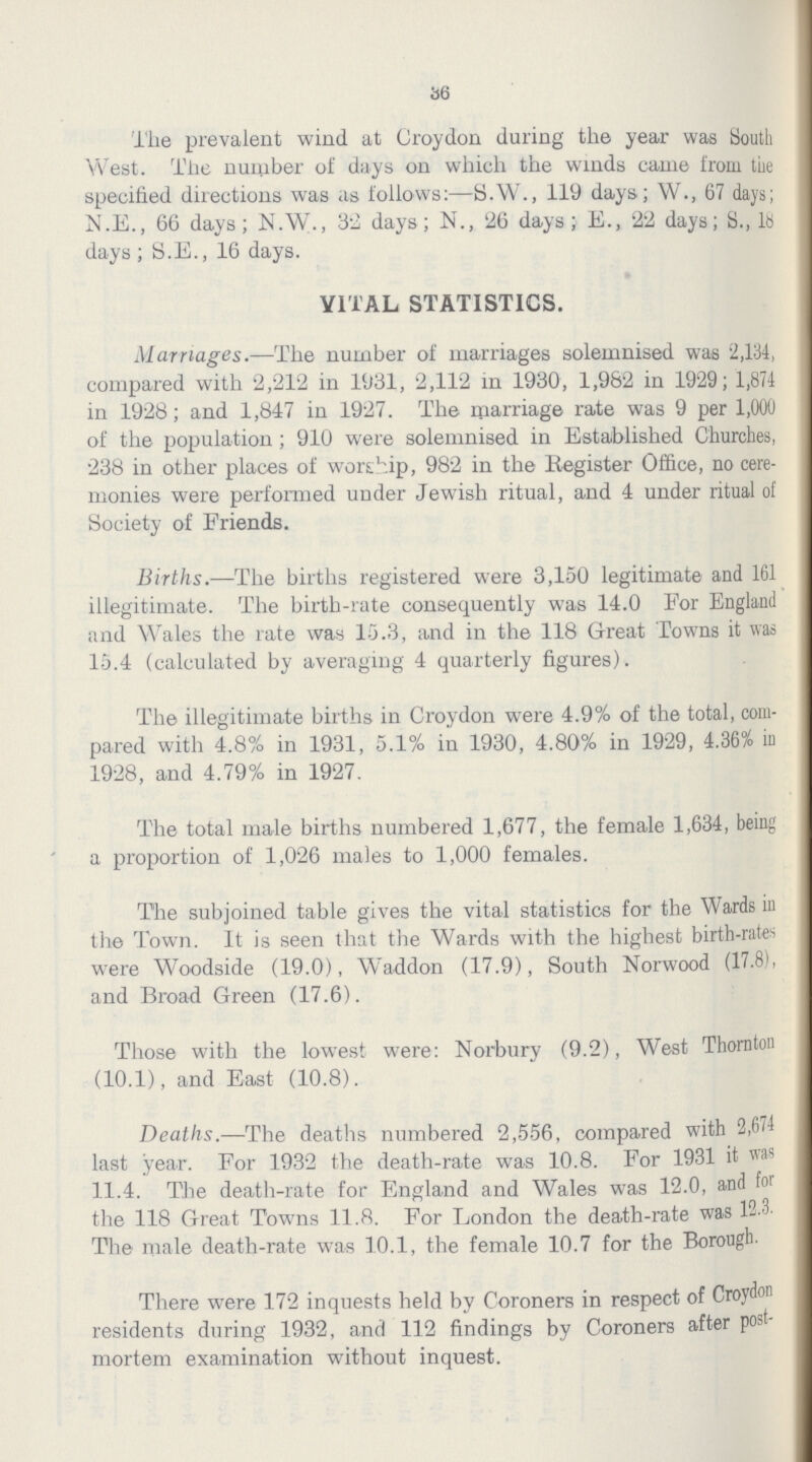 36 The prevalent wind at Croydon during the year was South West. The number of days on which the winds came from the specified directions was as follows:—S.W., 119 days; W., 67 days; N.E., 66 days; N.W., 32 days; N., 26 days; E., 22 days; S., lb days ; S.E., 16 days. YITAL STATISTICS. Marriages.—The number of marriages solemnised was 2,134, compared with 2,212 in 1931, 2,112 in 1930, 1,982 in 1929; 1,874 in 1928; and 1,847 in 1927. The marriage rate was 9 per 1,000 of the population; 910 were solemnised in Established Churches, 238 in other places of worship, 982 in the Register Office, no cere monies were performed under Jewish ritual, and 4 under ritual of Society of Friends. Births.—The births registered were 3,150 legitimate and 161 illegitimate. The birth-rate consequently was 14.0 For England and Wales the rate was 15.3, and in the 118 Great Towns it was 15.4 (calculated by averaging 4 quarterly figures). The illegitimate births in Croydon were 4.9% of the total, com pared with 4.8% in 1931, 5.1% in 1930, 4.80% in 1929, 4.36% in 1928, and 4.79% in 1927. The total male births numbered 1,677, the female 1,634, being a proportion of 1,026 males to 1,000 females. The subjoined table gives the vital statistics for the Wards in the Town. It is seen that the Wards with the highest birth-rates were Woodside (19.0), Waddon (17.9), South Norwood (17.8), and Broad Green (17.6). Those with the lowest were: Norbury (9.2), West Thornton (10.1), and East (10.8). Deaths.—The deaths numbered 2,556, compared with 2,674 last year. For 1932 the death-rate was 10.8. For 1931 it was 11.4. The death-rate for England and Wales was 12.0, and for the 118 Great Towns 11.8. For London the death-rate was 12.3. The male death-rate was 10.1, the female 10.7 for the Borough. There were 172 inquests held by Coroners in respect of Croydon residents during 1932, and 112 findings by Coroners after post mortem examination without inquest.
