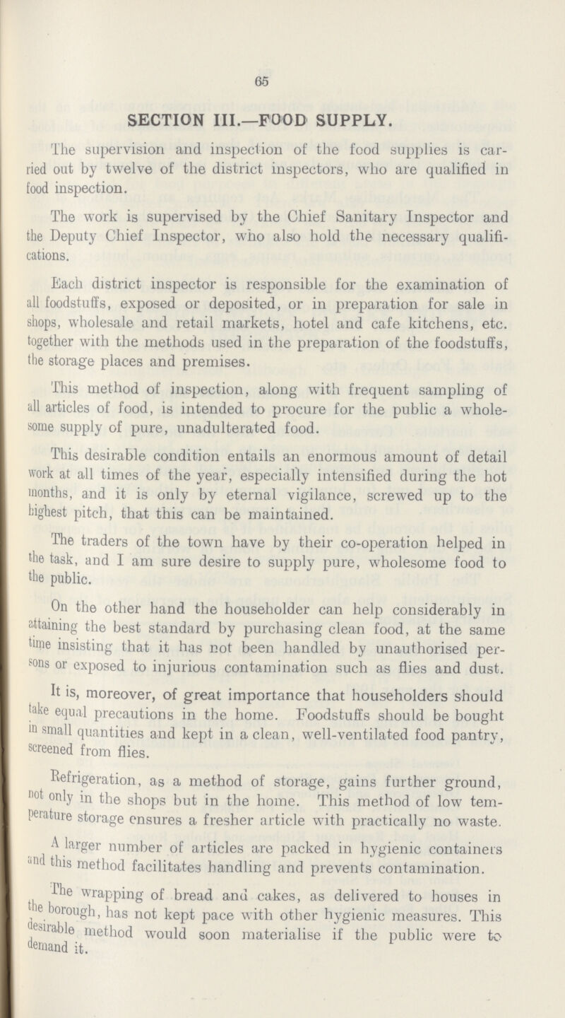 65 SECTION III.—FOOD SUPPLY. The supervision and inspection of the food supplies is car ried out by twelve of the district inspectors, who are qualified in food inspection. The work is supervised by the Chief Sanitary Inspector and the Deputy Chief Inspector, who also hold the necessary qualifi cations. Each district inspector is responsible for the examination of all foodstuffs, exposed or deposited, or in preparation for sale in shops, wholesale and retail markets, hotel and cafe kitchens, etc. together with the methods used in the preparation of the foodstuffs, the storage places and premises. This method of inspection, along with frequent sampling of nil articles of food, is intended to procure for the public a whole some supply of pure, unadulterated food. This desirable condition entails an enormous amount of detail work at all times of the year, especially intensified during the hot months, and it is only by eternal vigilance, screwed up to the highest pitch, that this can be maintained. The traders of the town have by their co-operation helped in the task, and I am sure desire to supply pure, wholesome food to the public. On the other hand the householder can help considerably in attaining the best standard by purchasing clean food, at the same time insisting that it has not been handled by unauthorised per sons or exposed to injurious contamination such as flies and dust. It is, moreover, of great importance that householders should take equal precautions in the home. Foodstuffs should be bought in small quantities and kept in a clean, well-ventilated food pantry, screened from flies. Refrigeration, as a method of storage, gains further ground, not only in the shops but in the home. This method of low tem perature storage ensures a fresher article with practically no waste. A larger number of articles are packed in hygienic containers and this method facilitates handling and prevents contamination. fhe wrapping of bread anu cakes, as delivered to houses in the borough, has not kept pace with other hygienic measures. This pliable method would soon materialise if the public were to demand it.