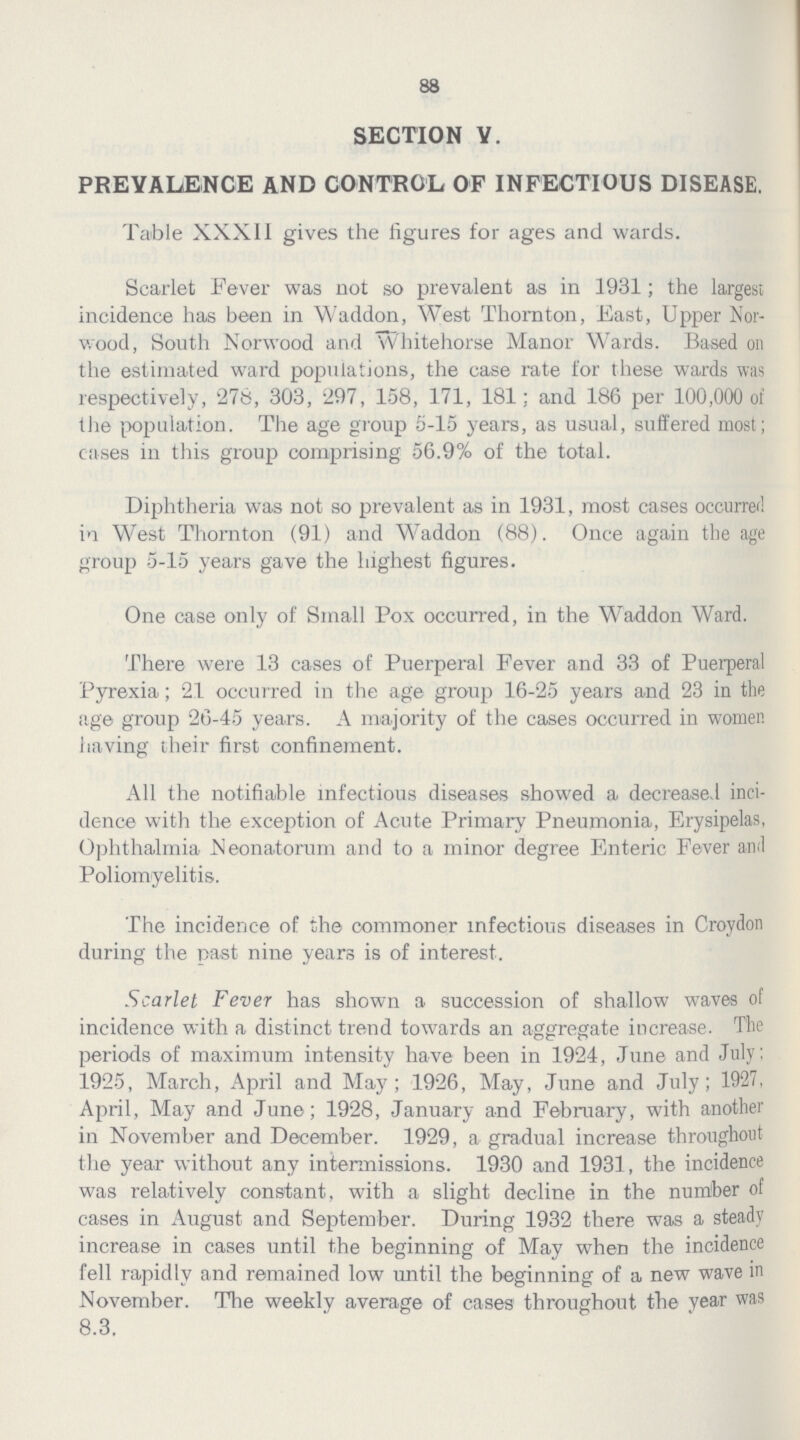 88 SECTION V. PREVALENCE AND CONTROL OF INFECTIOUS DISEASE. Table XXXII gives the figures for ages and wards. Scarlet Fever was not so prevalent as in 1931; the largest incidence has been in Waddon, West Thornton, East, Upper Nor wood, South Norwood and Whitehorse Manor Wards. Based on the estimated ward populations, the case rate for these wards was respectively, 276, 303, 297, 158, 171, 181; and 186 per 100,000 of the population. The age group 5-15 years, as usual, suffered most; cases in this group comprising 56.9% of the total. Diphtheria was not so prevalent as in 1931, most cases occurred in West Thornton (91) and Waddon (88). Once again the age group 5-15 years gave the highest figures. One case only of Small Pox occurred, in the Waddon Ward. There were 13 cases of Puerperal Fever and 33 of Puerperal Pyrexia; 21 occurred in the age group 16-25 years and 23 in the age group 26-45 years. A majority of the cases occurred in women having their first confinement. All the notifiable infectious diseases showed a decreased inci dence with the exception of Acute Primary Pneumonia, Erysipelas, Ophthalmia Neonatorum and to a minor degree Enteric Fever and Poliomyelitis. The incidence of the commoner infectious diseases in Croydon during the past nine years is of interest. Scarlet Fever has shown a succession of shallow waves of incidence with a distinct trend towards an aggregate increase. The periods of maximum intensity have been in 1924, June and July: 1925, March, April and May; 1926, May, June and July; 1927. April, May and June; 1928, January and February, with another in November and December. 1929, a gradual increase throughout the year without any intermissions. 1930 and 1931, the incidence was relatively constant, with a slight decline in the number of cases in August and September. During 1932 there was a steady increase in cases until the beginning of May when the incidence fell rapidly and remained low until the beginning of a new wave in November. The weekly average of cases throughout the year was 8.3.
