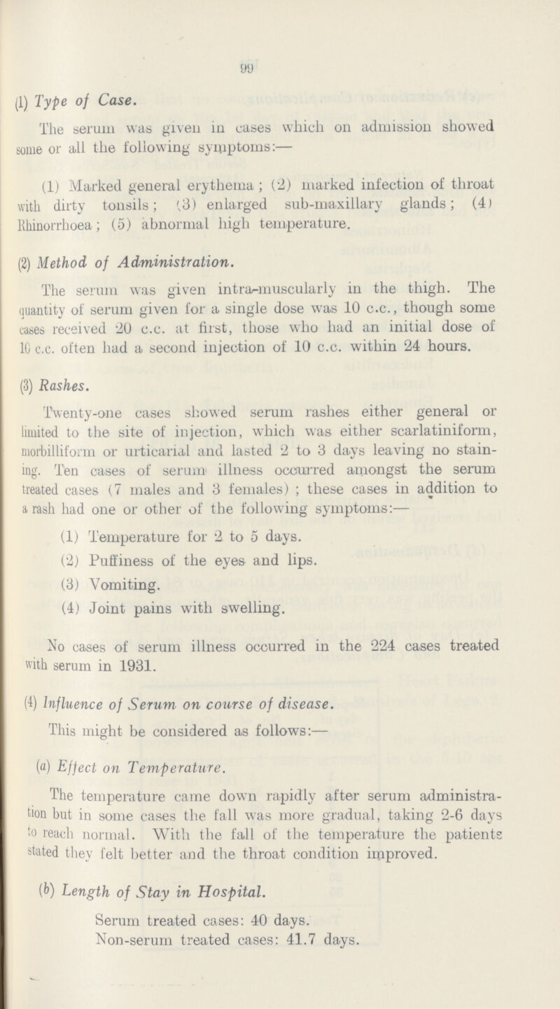 99 (1) Type of Case. The serum was given in cases which on admission showed some or all the following symptoms:— (1) Marked general erythema; (2) marked infection of throat with dirty tonsils; (3) enlarged sub-maxillary glands; (4) Rhinorrhoea; (5) abnormal high temperature. (2) Method of Administration. The serum was given intra-muscularly in the thigh. The quantity of serum given for a single dose was 10 c.c., though some cases received 20 c.c. at first, those who had an initial dose of 10 c.c. often had a second injection of 10 c.c. within 24 hours. (3) Rashes. Twenty-one cases showed serum rashes either general or limited to the site of injection, which was either scarlatiniform, morbilliform or urticarial and lasted 2 to 3 days leaving no stain ing. Ten cases of serum illness occurred amongst the serum treated cases (7 males and 3 females); these cases in addition to a rash had one or other of the following symptoms:— (1) Temperature for 2 to 5 days. (2) Puffiness of the eyes and lips. (3) Vomiting. (4) Joint pains with swelling. No cases of serum illness occurred in the 224 cases treated with serum in 1931. (4) Influence of Serum on course of disease. This might be considered as follows:— (a) Effect on Temperature. The temperature came down rapidly after serum administra tion but in some cases the fall was more gradual, taking 2-6 days to reach normal. With the fall of the temperature the patients stated they felt better and the throat condition improved. (b) Length of Stay in Hospital. Serum treated cases: 40 days. Non-serum treated cases: 41.7 days.