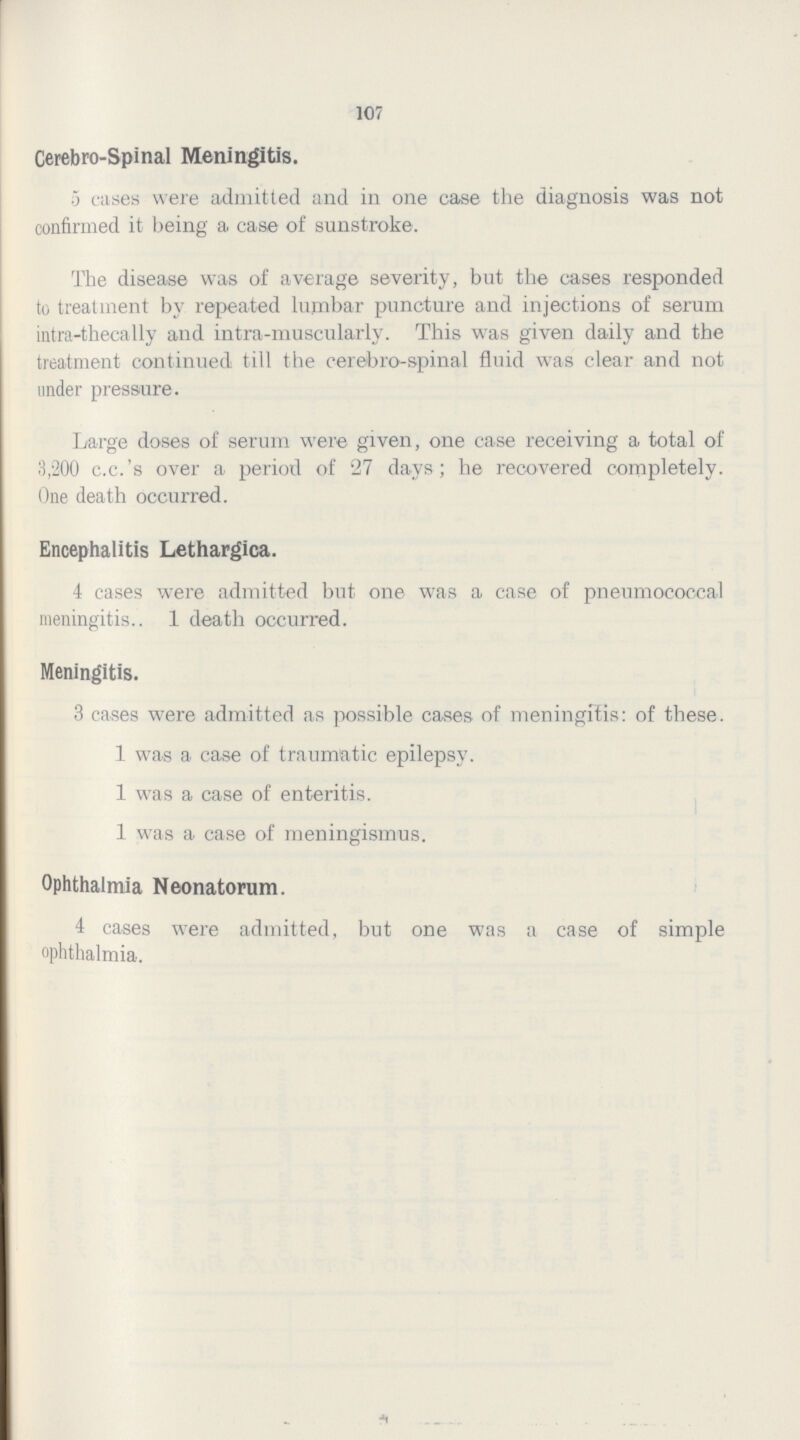 107 Cerebro-Spinal Meningitis. 5 cases were admitted and in one case the diagnosis was not confirmed it being a case of sunstroke. The disease was of average severity, but the cases responded to treatment by repeated lumbar puncture and injections of serum intra-thecally and intra-muscularly. This was given daily and the treatment continued till the cerebro-spinal fluid was clear and not under pressure. Large doses of serum were given, one case receiving a total of 3,200 c.c.'s over a period of 27 days; he recovered completely. One death occurred. Encephalitis Lethargica. 4 cases were admitted but one was a case of pneumococcal meningitis.. 1 death occurred. Meningitis. 3 cases were admitted as possible cases of meningitis: of these. 1 was a case of traumatic epilepsy. 1 was a case of enteritis. 1 was a case of meningismus. Ophthalmia Neonatorum. 4 cases were admitted, but one was a case of simple ophthalmia.