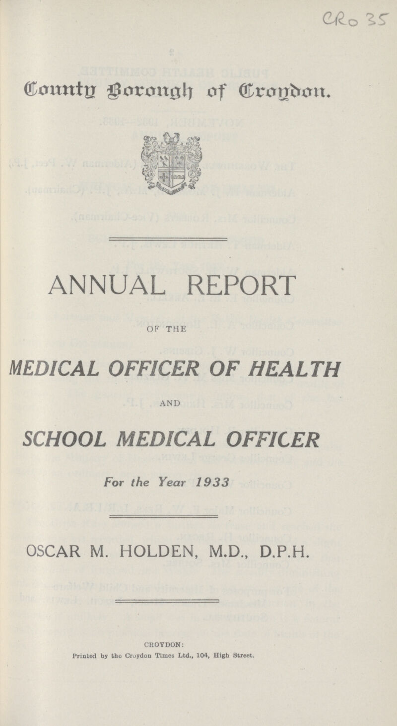 CR0 35 County Borough of Croydon ANNUAL REPORT OF THE MEDICAL OFFICER OF HEALTH AND SCHOOL MEDICAL OFFICER For the Year 1933 OSCAR M. HOLDEN, M.D., D.P.H. CROYDON: Printed by the Croydon Times Ltd., 104, High Street.