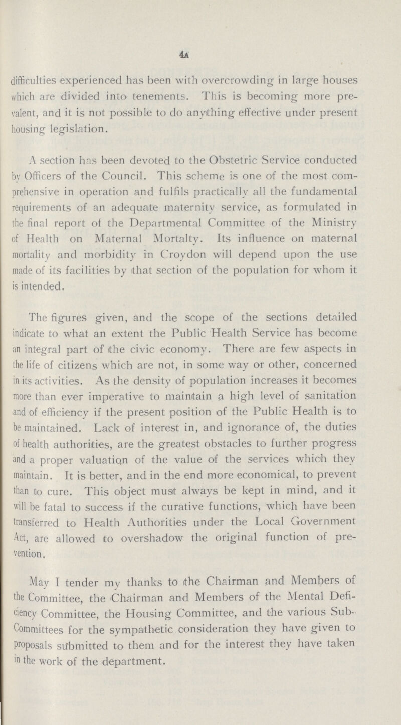 4a difficulties experienced has been with overcrowding in large houses which are divided into tenements. This is becoming more pre valent, and it is not possible to do anything effective under present housing legislation. A section has been devoted to the Obstetric Service conducted by Officers of the Council. This scheme is one of the most com prehensive in operation and fulfils practically all the fundamental requirements of an adequate maternity service, as formulated in the final report of the Departmental Committee of the Ministry of Health on Maternal Mortalty. Its influence on maternal mortality and morbidity in Croydon will depend upon the use made of its facilities by that section of the population for whom it is intended. The figures given, and the scope of the sections detailed indicate to what an extent the Public Health Service has become an integral part of the civic economy. There are few aspects in the life of citizens which are not, in some way or other, concerned in its activities. As the density of population increases it becomes more than ever imperative to maintain a high level of sanitation and of efficiency if the present position of the Public Health is to be maintained. Lack of interest in, and ignorance of, the duties of health authorities, are the greatest obstacles to further progress and a proper valuation of the value of the services which they maintain. It is better, and in the end more economical, to prevent than to cure. This object must always be kept in mind, and it will be fatal to success if the curative functions, which have been transferred to Health Authorities under the Local Government Act, are allowed to overshadow the original function of pre vention. May I tender my thanks to the Chairman and Members of the Committee, the Chairman and Members of the Mental Defi ciency Committee, the Housing Committee, and the various Sub Committees for the sympathetic consideration they have given to Proposals submitted to them and for the interest they have taken in the work of the department.