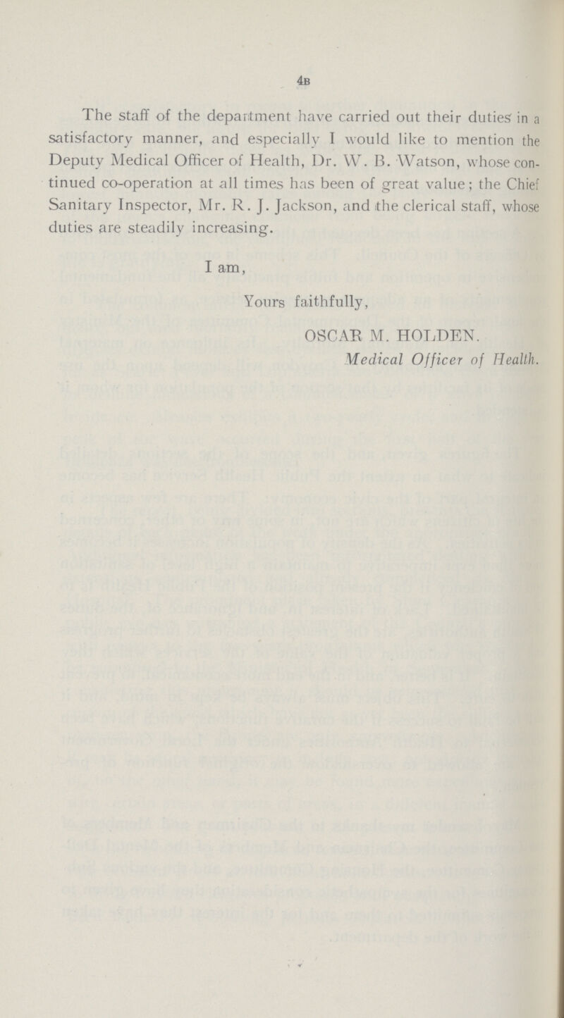 4b The staff of the department have carried out their duties in a satisfactory manner, and especially I would like to mention the Deputy Medical Officer of Health, Dr. W. B. Watson, whose con tinued co-operation at all times has been of great value; the Chief Sanitary Inspector, Mr. R. J. Jackson, and the clerical staff, whose duties are steadily increasing. I am, Yours faithfully, OSCAR M. HOLDEN. Medical Officer of Health.