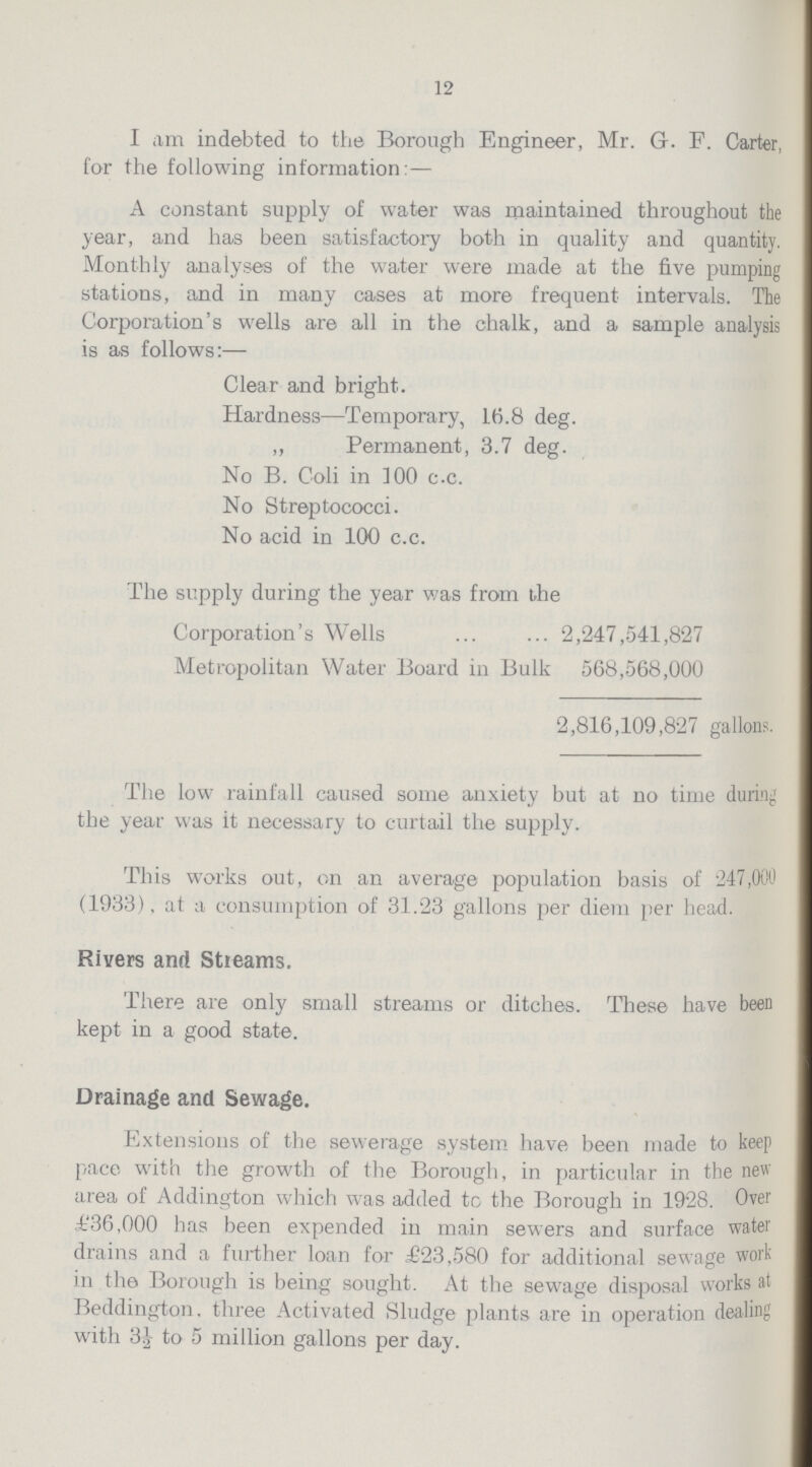 12 I am indebted to the Borough Engineer, Mr. G. F. Carter, for the following information:— A constant supply of water was maintained throughout the year, and has been satisfactory both in quality and quantity. Monthly analyses of the water were made at the five pumping stations, and in many cases at more frequent intervals. The Corporation's wells are all in the chalk, and a sample analysis is as follows:— Clear and bright. Hardness—Temporary, 16.8 deg. ,, Permanent, 3.7 deg. No B. Coli in 100 c.c. No Streptococci. No acid in 100 c.c. The supply during the year was from the Corporation's Wells 2,247,541,827 Metropolitan Water Board in Bulk 568,568,000 2,816,109,827 gallons. The low rainfall caused some anxiety but at no time during the year was it necessary to curtail the supply. This works out, on an average population basis of 247,000 (1933), at a consumption of 31.23 gallons per diem per head. Rivers and Streams. There are only small streams or ditches. These have been kept in a good state. Drainage and Sewage. Extensions of the sewerage system have been made to keep pace with the growth of the Borough, in particular in the new area of Addington which was added to the Borough in 1928. Over £36,000 has been expended in main sewers and surface water drains and a further loan for £23,580 for additional sewage work in the Borough is being sought. At the sewage disposal works at Beddington. three Activated Sludge plants are in operation dealing with 3½ to 5 million gallons per day.