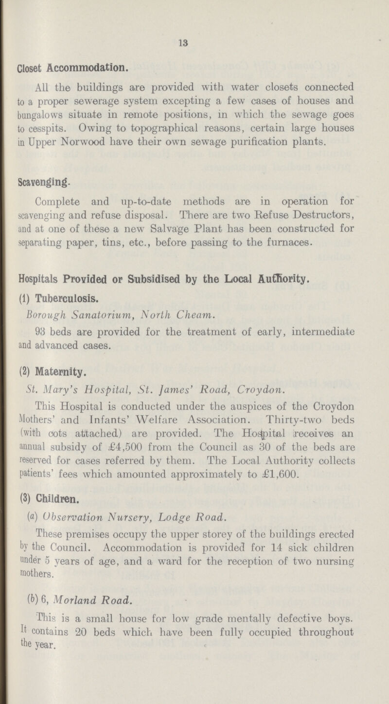 13 Closet Accommodation. All the buildings are provided with water closets connected to a proper sewerage system excepting a few cases of houses and bungalows situate in remote positions, in which the sewage goes to cesspits. Owing to topographical reasons, certain large houses in Upper Norwood have their own sewage purification plants. Scavenging. Complete and up-to-date methods are in operation for scavenging and refuse disposal. There are two Refuse Destructors, and at one of these a new Salvage Plant has been constructed for separating paper, tins, etc., before passing to the furnaces. Hospitals Provided or Subsidised by the Local Authority. (1) Tuberculosis. Borough Sanatorium, North Cheam. 93 beds are provided for the treatment of early, intermediate and advanced cases. (2) Maternity. St. Mary's Hospital, St. James' Road, Croydon. This Hospital is conducted under the auspices of the Croydon Mothers' and Infants' Welfare Association. Thirty-two beds (with cots attached) are provided. The Hospital receives an annual subsidy of £4,500 from the Council as 30 of the beds are reserved for cases referred by them. The Local Authority collects patients' fees which amounted approximately to £1,600. (3) Children. (a) Observation Nursery, Lodge Road. These premises occupy the upper storey of the buildings erected by the Council. Accommodation is provided for 14 sick children under 5 years of age, and a ward for the reception of two nursing mothers. (b) 6, Morland Road. This is a small house for low grade mentally defective boys. It contains 20 beds which have been fully occupied throughout the year.