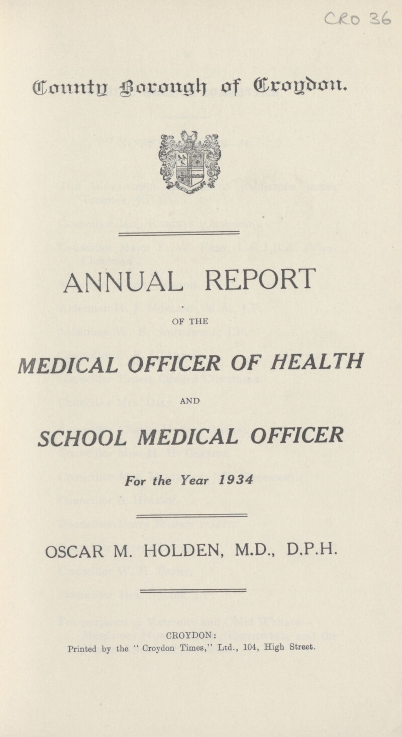 CRO 36 County Borough of Croydon. ANNUAL REPORT OF THE MEDICAL OFFICER OF HEALTH AND SCHOOL MEDICAL OFFICER For the Year 1934 OSCAR M. HOLDEN, M.D., D.P.H. CROYDON: Printed by the Croydon Times, Ltd., 104, High Street.