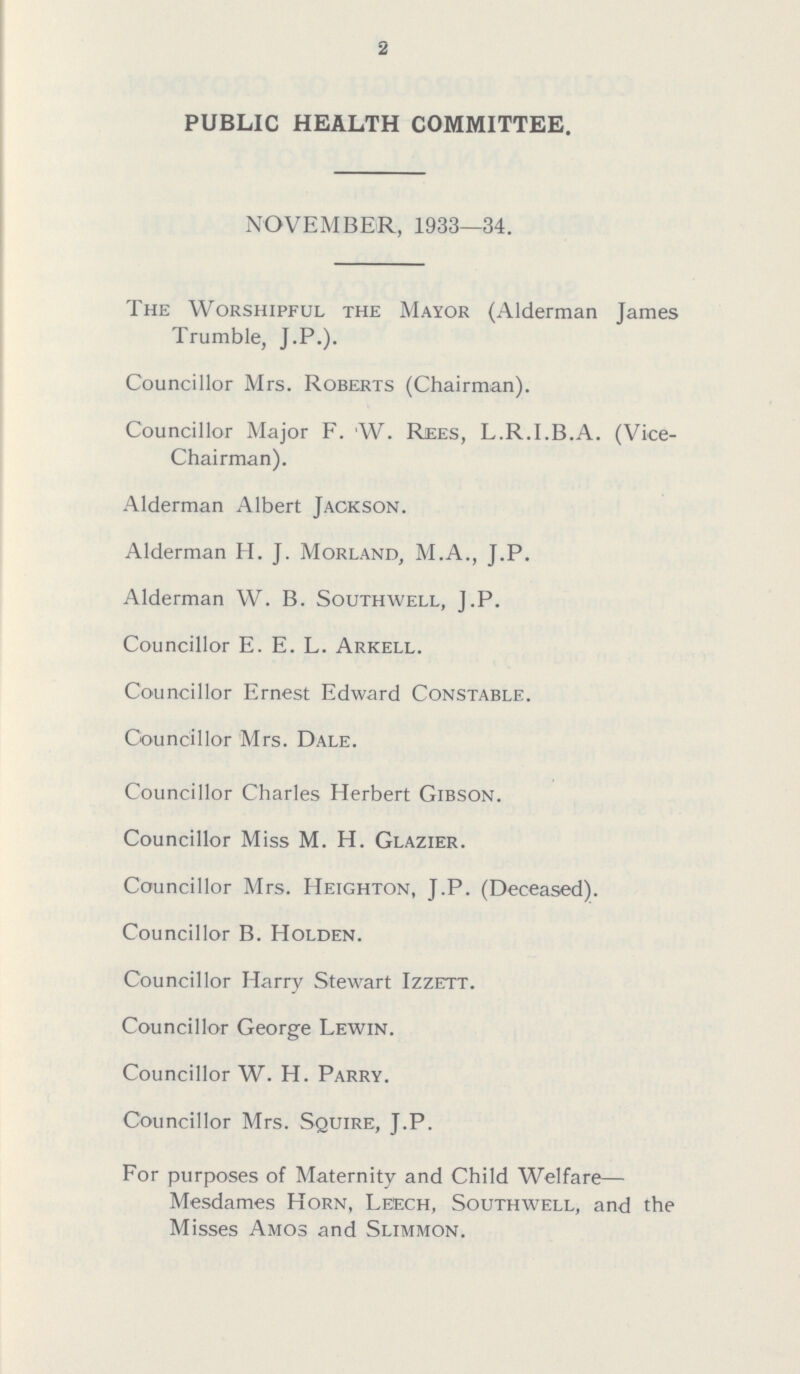 2 PUBLIC HEALTH COMMITTEE. NOVEMBER, 1933—34. The Worshipful the Mayor (Alderman James Trumble, J.P.). Councillor Mrs. Roberts (Chairman). Councillor Major F. 'W. Rees, L.R.I.B.A. (Vice Chairman). Alderman Albert Jackson. Alderman H. J. Morland, M.A., J.P. Alderman W. B. Southwell, J.P. Councillor E. E. L. Arkell. Councillor Ernest Edward Constable. Councillor Mrs. Dale. Councillor Charles Herbert Gibson. Councillor Miss M. H. Glazier. Councillor Mrs. Heighton, J.P. (Deceased). Councillor B. Holden. Councillor Harry Stewart Izzett. Councillor George Lewin. Councillor W. H. Parry. Councillor Mrs. Squire, J.P. For purposes of Maternity and Child Welfare— Mesdames Horn, Leech, Southwell, and the Misses Amos and Slimmon.