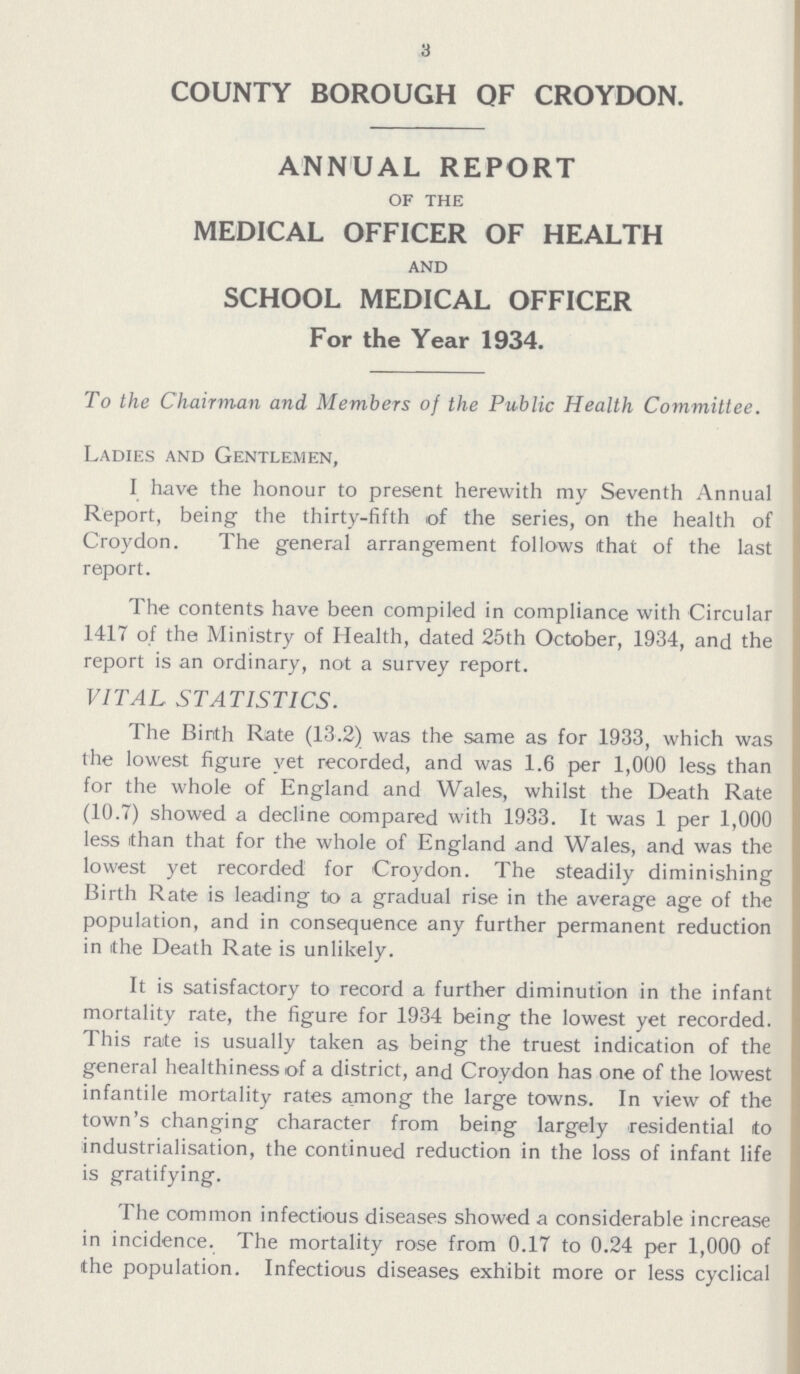 3 COUNTY BOROUGH QF CROYDON. ANNUAL REPORT of the MEDICAL OFFICER OF HEALTH and SCHOOL MEDICAL OFFICER For the Year 1934. To the Chairman and Members of the Public Health Comviiltee. Ladies and Gentlemen, I have the honour to present herewith my Seventh Annual Report, being the thirty-fifth of the series, on the health of Croydon. The general arrangement follows that of the last report. The contents have been compiled in compliance with Circular 1417 of the Ministry of Health, dated 25th October, 1934, and the report is an ordinary, not a survey report. VITAL STATISTICS. The Birth Rate (13.2) was the same as for 1933, which was the lowest figure vet recorded, and was 1.6 per 1,000 less than for the whole of England and Wales, whilst the Death Rate (10.7) showed a decline compared with 1933. It was 1 per 1,000 less than that for the whole of England and Wales, and was the lowest yet recorded for Croydon. The steadily diminishing Birth Rate is leading to a gradual rise in the average age of the population, and in consequence any further permanent reduction in the Death Rate is unlikely. It is satisfactory to record a further diminution in the infant mortality rate, the figure for 1934 being the lowest yet recorded. This rate is usually taken as being the truest indication of the general healthiness of a district, and Croydon has one of the lowest infantile mortality rates among the large towns. In view of the town's changing character from being largely residential to industrialisation, the continued reduction in the loss of infant life is gratifying. The common infectious diseases showed a considerable increase in incidence. The mortality rose from 0.17 to 0.24 per 1,000 of the population. Infectious diseases exhibit more or less cyclical