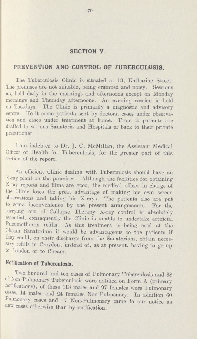 79 SECTION V. PREVENTION AND CONTROL. OF TUBERCULOSIS. The Tuberculosis Clinic is situated at 13, Katharine Street. The premises are not suitable, being cramped and noisy. Sessions are held daily in the mornings and afternoons except on Monday mornings and Thursday afternoons. An evening session is held on Tuesdays. The Clinic is primarily a diagnostic and advisory centre. To it come patients sent by doctors, cases under observa tion and cases under treatment at home. From it patients are drafted to various Sanatoria and Hospitals or back to their private practitioner. I am indebted to Dr. J. C. McMillan, the Assistant Medical Officer of Health for Tuberculosis, for the greater part of this section of the report. An efficient Clinic dealing with Tuberculosis should have an X-ray plant on the premises. Although the facilities for obtaining X-ray reports and films are good, the medical officer in charge of the Clinic loses the great advantage of making his own screen observations and taking his X-rays. The patients also are put to some inconvenience by the present arrangements. For the carrying out of Collapse Therapy X-ray control is absolutely essential, consequently the Clinic is unable to undertake artificial Pneumothorax refills. As this treatment is being used at the Cheam Sanatorium it would be advantageous to the patients if they could, on their discharge from the Sanatorium, obtain neces sary refills in Croydon, instead of, as at present, having to go up to London or to Cheam. Notification of Tuberculosis. Two hundred and ten cases of Pulmonary Tuberculosis and 38 of Non-Pulmonary Tuberculosis were notified on Form A (primary notifications), of these 113 males and 97 females were Pulmonary cases, 14 males and 24 females Non-Pulmonary. In addition 60 Pulmonary cases and 17 Non-Pulmonary came to our notice as new cases otherwise than by notification.