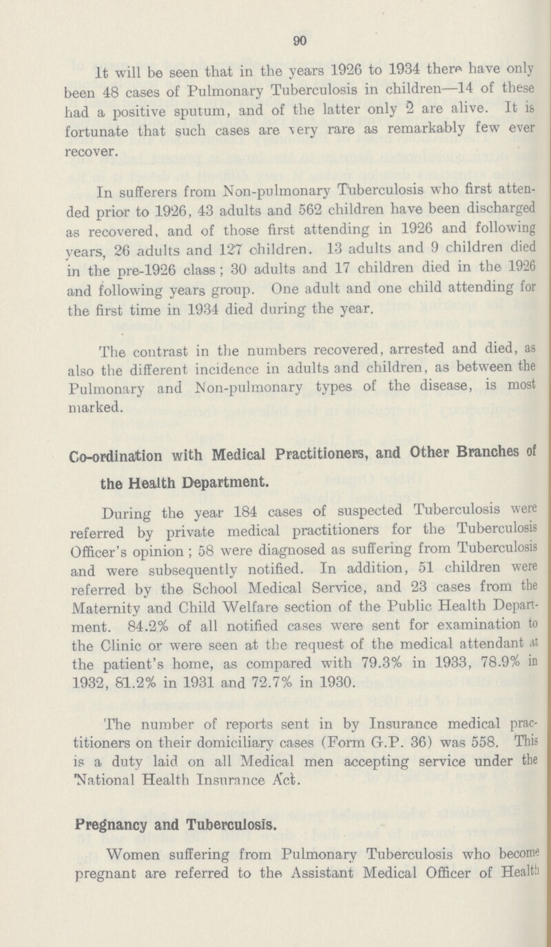 90 It will be seen that in the years 1926 to 1934 there have only been 48 cases of Pulmonary Tuberculosis in children—14 of these had a positive sputum, and of the latter only 2 are alive. It is fortunate that such cases are very rare as remarkably few ever recover. In sufferers from Non-pulmonary Tuberculosis who first atten ded prior to 1926, 43 adults and 562 children have been discharged as recovered, and of those first attending in 1926 and following years, 26 adults and 127 children. 13 adults and 9 children died in the pre-1926 class; 30 adults and 17 children died in the 1926 and following years group. One adult and one child attending for the first time in 1934 died during the year. The contrast in the numbers recovered, arrested and died, as also the different incidence in adults and children, as between the Pulmonary and Non-pulmonary types of the disease, is most marked. Co-ordination with Medical Practitioners, and Other Branches of the Health Department. During the year 184 cases of suspected Tuberculosis were referred by private medical practitioners for the Tuberculosis Officer's opinion; 58 were diagnosed as suffering from Tuberculosis and were subsequently notified. In addition, 51 children were referred by the School Medical Service, and 23 cases from the Maternity and Child Welfare section of the Public Health Depart ment. 84.2% of all notified cases were sent for examination to the Clinic or were seen at the request of the medical attendant at the patient's home, as compared with 79.3% in 1933, 78.9% in 1932, 81.2% in 1931 and 72.7% in 1930. The number of reports sent in by Insurance medical prac titioners on their domiciliary cases (Form G.P. 36) was 558. This is a duty laid on all Medical men accepting service under the 'National Health Insurnnce Act. Pregnancy and Tuberculosis. Women suffering from Pulmonary Tuberculosis who become pregnant are referred to the Assistant Medical Officer of Health