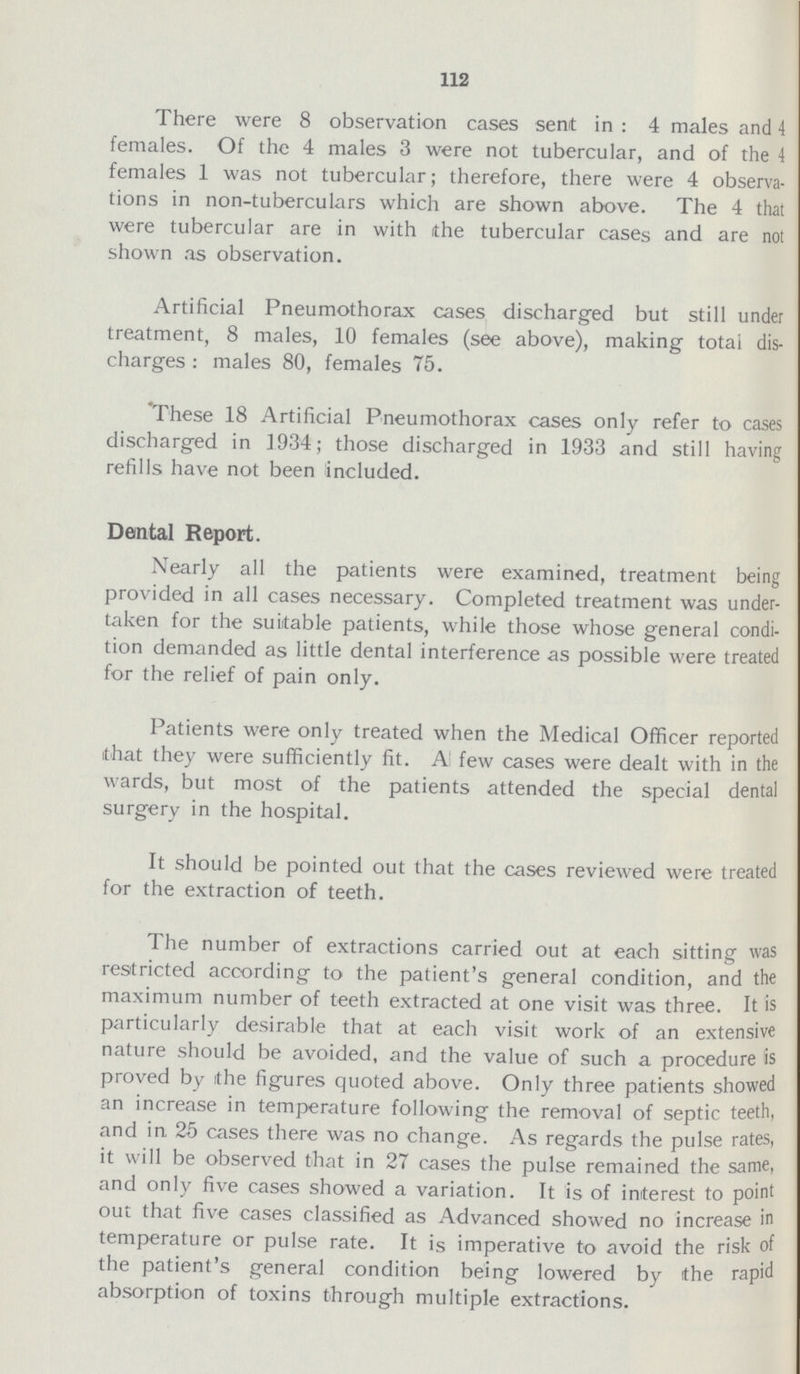 112 There were 8 observation cases sent in: 4 males and 4 females. Of the 4 males 3 were not tubercular, and of the 4 females 1 was not tubercular; therefore, there were 4 observa tions in non-tuberculars which are shown above. The 4 that were tubercular are in with the tubercular cases and are not shown as observation. Artificial Pneumothorax cases discharged but still under treatment, 8 males, 10 females (see above), making total dis charges : males 80, females 75. These 18 Artificial Pneumothorax cases only refer to cases discharged in 1934; those discharged in 1933 and still having refills have not been included. Dental Report. Nearly all the patients were examined, treatment being provided in all cases necessary. Completed treatment was under taken for the suitable patients, while those whose general condi tion demanded as little dental interference as possible were treated for the relief of pain only. Patients were only treated when the Medical Officer reported that they were sufficiently fit. A few cases were dealt with in the wards, but most of the patients attended the special dental surgery in the hospital. It should be pointed out that the cases reviewed were treated for the extraction of teeth. The number of extractions carried out at each sitting was restricted according to the patient's general condition, and the maximum number of teeth extracted at one visit was three. It is particularly desirable that at each visit work of an extensive nature should be avoided, and the value of such a procedure is proved by the figures quoted above. Only three patients showed an increase in temperature following the removal of septic teeth, and in 25 cases there was no change. As regards the pulse rates, it will be observed that in 27 cases the pulse remained the same, and only five cases showed a variation. It is of interest to point out that five cases classified as Advanced showed no increase in temperature or pulse rate. It is imperative to avoid the risk of the patient's general condition being lowered by the rapid absorption of toxins through multiple extractions.