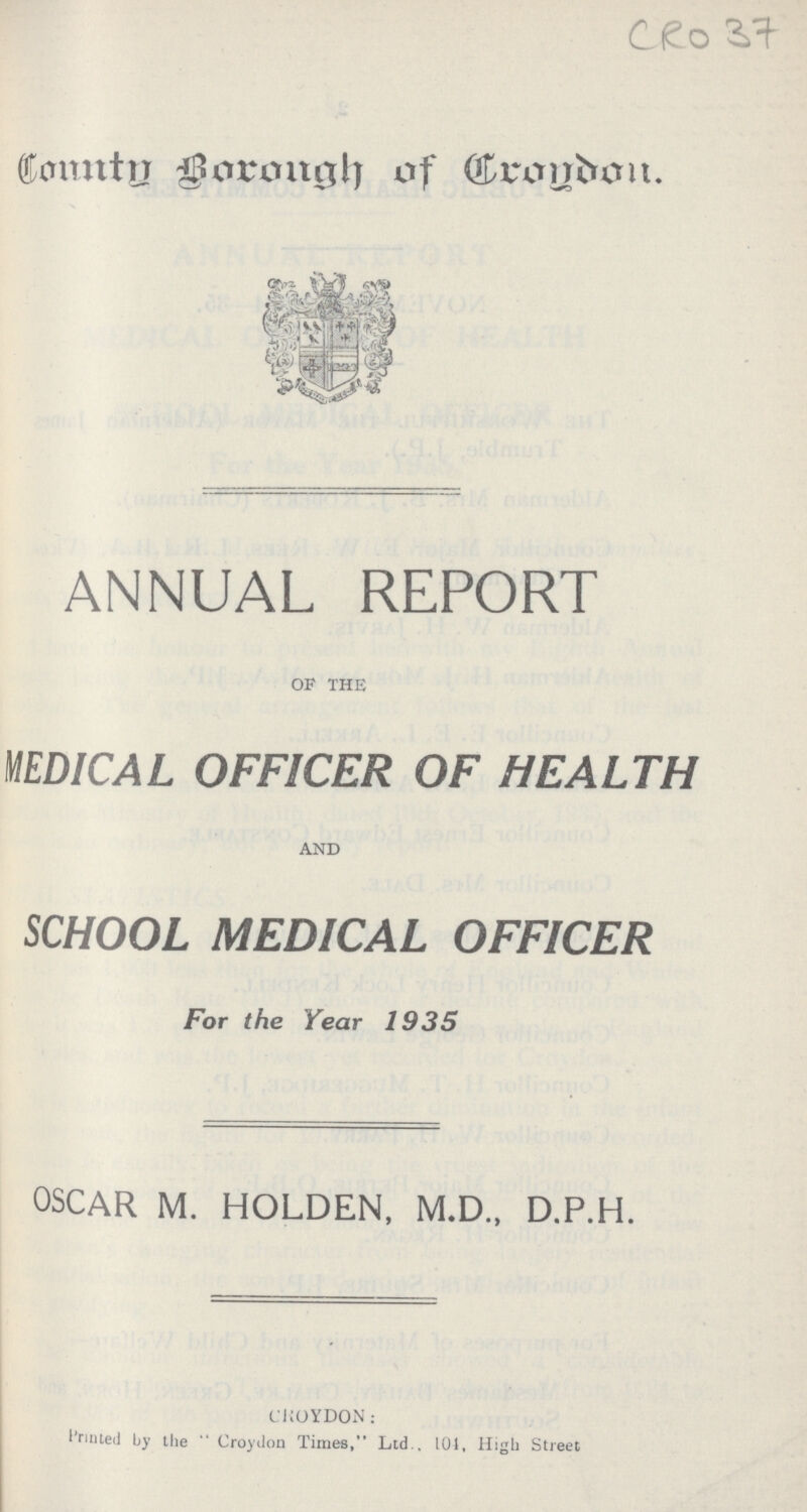 CRO37 Comtn Borough of Crogdon. ANNUAL REPORT OF THE MEDICAL OFFICER OF HEALTH AND SCHOOL MEDICAL OFFICER For the Year 1935 OSCAR M. HOLDEN, M.D., D.P.H. CROYDON: Printed by the Croydon Times, Ltd . 101, High Street