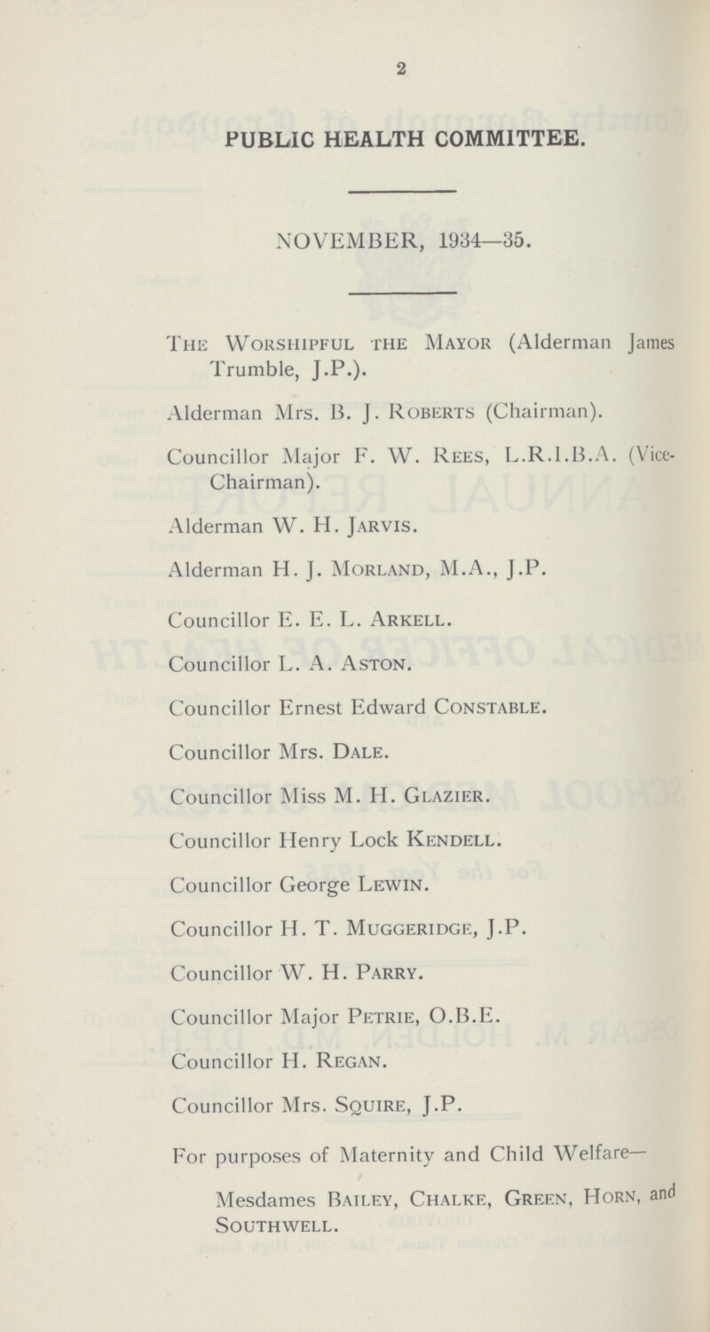 2 PUBLIC HEALTH COMMITTEE. NOVEMBER, 1934—35. The Worshipful the Mayor (Alderman James Trumble, J.P.). Alderman Mrs. B.J. Roberts (Chairman). Councillor Major F.W. Rees, L.R.I.B.A. (Vice Chairman). Alderman W.H. Jarvis. Alderman H.J. Morland, M.A., J.P. Councillor E.E.L. Arkell. Councillor L. A. Aston. Councillor Ernest Edward Constable. Councillor Mrs. Dale. Councillor Miss M. H. Glazier. Councillor Henry Lock Kendell. Councillor George Lewin. Councillor H. T. Muggeridge, J.P. Councillor W. H. Parry. Councillor Major Petrie, O.B.E. Councillor H. Regan. Councillor Mrs. Squire, J.P. For purposes of Maternity and Child Welfare— Mesdames Bailey, Chalke, Green, Horn, and Southwell.