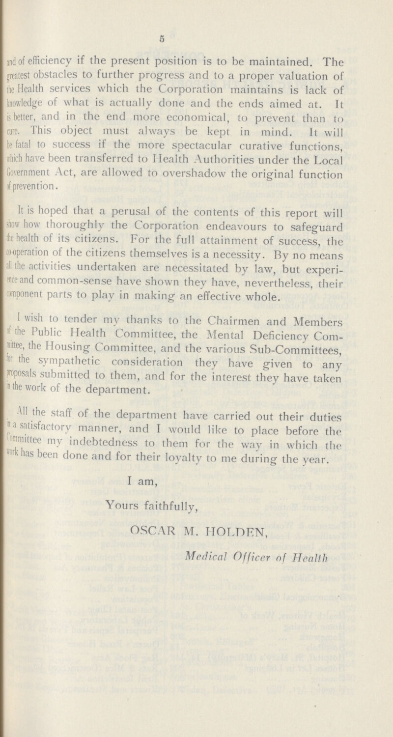 5 anand of efficiency if the present position is to be maintained. The greatest obstacles to further progress and to a proper valuation of the Health services which the Corporation maintains is lack of knowledge of what is actually done and the ends aimed at. It is better, and in the end more economical, to prevent than to cure. This object must always be kept in mind. It will be fatal to success if the more spectacular curative functions, which have been transferred to Health Authorities under the Local Government Act, are allowed to overshadow the original function prevention. It is hoped that a perusal of the contents of this report will show how thoroughly the Corporation endeavours to safeguard the health of its citizens. For the full attainment of success, the cooperation of the citizens themselves is a necessity. By no means all the activities undertaken are necessitated by law, but experi ence and common-sense have shown they have, nevertheless, their component parts to play in making an effective whole. I wish to tender my thanks to the Chairmen and Members of the Public Health Committee, the Mental Deficiency Com mittee, the Housing Committee, and the various Sub-Committees, for the sympathetic consideration they have given to any proposals submitted to them, and for the interest they have taken in the work of the department. All the staff of the department have carried out their duties a satisfactory manner, and I would like to place before the committee my indebtedness to them for the way in which the work has been done and for their loyalty to me during the year. I am, Yours faithfully, OSCAR M. HOLDEN, Medlical Officer of Health