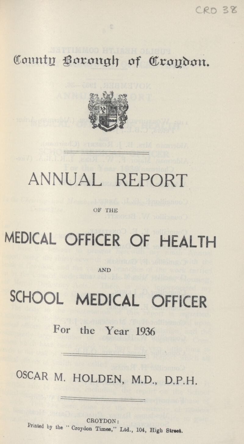 CRO 38 County Borough of Croydon. ANNUAL REPORT of the MEDICAL OFFICER OF HEALTH AND SCHOOL MEDICAL OFFICER For the Year 1936 OSCAR M. HOLDEN, M.D., D.P.H. CROYDON: Printed by the Croydon Times,Ltd., 104, High Street.