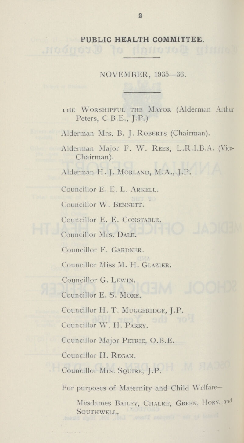 2 PUBLIC HEALTH COMMITTEE. NOVEMBER, 1935—36. The Worshipful the Mayor (Alderman Arthur Peters, C.B.E., J.P.) Alderman Mrs. B. J. Roberts (Chairman). Alderman Major F. W. Rees, L.R.I.B.A. (Vice Chairman). Alderman H. J. Morland, M.A., J.P. Councillor E. E. L. Arkell. Councillor W. Bennett. Councillor E. E. Constable. Councillor Mrs. Dale. Councillor F. Gardner. Councillor Miss M. H. Glazier. Councillor G. Lewin. Councillor E. S. More. Councillor H. T. Muggeridge, J.P. Councillor W. H. Parry. Councillor Major Petrie, O.B.E. Councillor H. Regan. Councillor Mrs. Squire, J.P. For purposes of Maternity and Child Welfare— Mesdames Bailey, Chalke, Green, Horn, and Southwell.