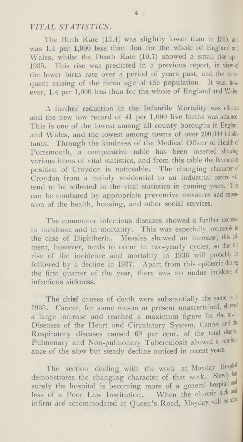 4 VITAL STATISTICS. The Birth Rate (13.4) was slightly lower than in 1935, and was 1.4 per 1,000 less than that for the whole of England and Wales, whilst the Death Rate (10.7) showed a small rise upon 1935. This rise was predicted in a previous report, in view of the lower birth rate over a period of years past, and the conse quent raising of the mean age of the population. It was, how ever, 1.4 per 1,000 less than for the whole of England and Wales. A further reduction in the Infantile Mortality was effected and the new low record of 41 per 1,000 live births was attained. This is one of the lowest among all county boroughs in England and Wales, and the lowest among towns of over 200,000 inhabi tants. Through the kindness of the Medical Officer of Health of Portsmouth, a comparative table has been inserted showing various items of vital statistics, and from this table the favourable position of Croydon is noticeable. The changing character of Croydon from a mainly residential to an industrial centre will tend to be reflected in the vital statistics in coming years. This can be combated by appropriate preventive measures and expan sion of the health, housing, and other social services. The commoner infectious diseases showed a further decrease in incidence and in mortality. This was especially noticeable in the case of Diphtheria. Measles showed an increase; this ail ment, however, tends to occur in two-yearly cycles, so that the rise of the incidence and mortality in 1936 will probably be followed by a decline in 1937. Apart from this epidemic during the first quarter of the year, there was no undue incidence of infectious sickness. The chief causes of death were substantially the same as in 1935. Cancer, for some reason at present unascertained, showed a large increase and reached a maximum figure for the town. Diseases of the Heart and Circulatory System, Cancer and the Respiratory diseases caused 69 per cent, of the total deaths. Pulmonary and Non-pulmonary Tuberculosis showed a continu ance of the slow but steady decline noticed in recent years. The section dealing with the work at Mayday Hospital demonstrates the changing character of that work. Slowly but surely the hospital is becoming more of a general hospital an less of a Poor Law Institution. When the chronic sick and infirm are accommodated at Queen's Road, Mayday will be able