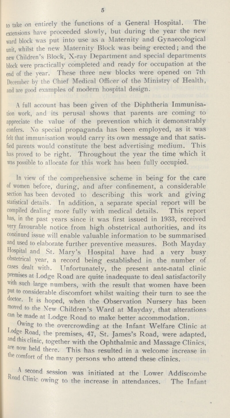 5 to take on entirely the functions of a General Hospital. The extensions have proceeded slowly, but during the year the new ward block was put into use as a Maternity and Gynaecological unit, whilst the new Maternity Block was being erected; and the new Children's Block, X-ray Department and special departments block were practically completed and ready for occupation at the end of the year. These three new blocks were opened on 7th December by the Chief Medical Officer of the Ministry of Health, and are good examples of modern hospital design. A full account has been given of the Diphtheria Immunisa tion work, and its perusal shows that parents are coming to appreciate the value of the prevention which it demonstrably confers. No special propaganda has been employed, as it was felt that immunisation would carry its own message and that satis fied parents would constitute the best advertising medium. 1 his has proved to be right. Throughout the year the time which it was possible to allocate for this work has been fully occupied. In view of the comprehensive scheme in being for the care of women before, during, and after confinement, a considerable section has been devoted to describing this work and giving statistical details. In addition, a separate special report will be compiled dealing more fully with medical details. This report has, in the past years since it was first issued in 1933, received very favourable notice from high obstetrical authorities, and its continued issue will enable valuable information to be summarised and used to elaborate further preventive measures. Both Mayday Hospital and St. Mary's Hospital have had a very busy obstetrical year, a record being established in the number of cases dealt with. Unfortunately, the present ante-natal clinic premises at Lodge Road are quite inadequate to deal satisfactorily with such large numbers, with the result that women have been put to considerable discomfort whilst waiting their turn to see the doctor. It is hoped, when the Observation Nursery has been moved to the New Children's Ward at Mayday, that alterations ran be made at Lodge Road to make better accommodation. Owing to the overcrowding at the Infant Welfare Clinic at l odge Road, the premises, 47, St. James's Road, were adapted, and this clinic, together with the Ophthalmic and Massage Clinics, are now held there. This has resulted in a welcome increase in 'he comfort of the many persons who attend these clinics. A second session was initiated at the Lower Addiscombe Road Clinic owing to the increase in attendances. The Infant