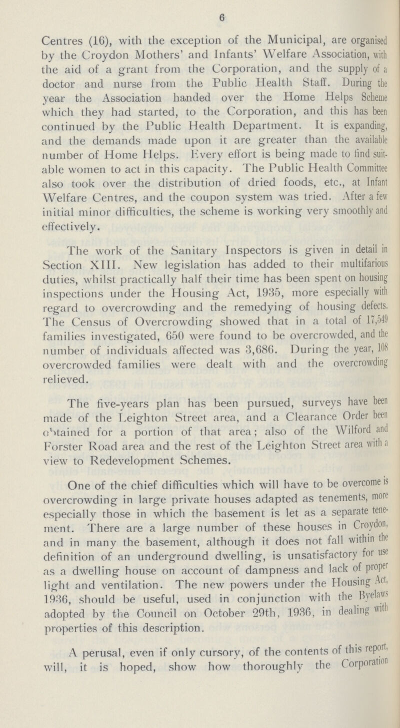 6 Centres (16), with the exception of the Municipal, are organised by the Croydon Mothers' and Infants' Welfare Association, with the aid of a grant from the Corporation, and the supply of a doctor and nurse from the Public Health Staff. During the year the Association handed over the Home Helps Scheme which they had started, to the Corporation, and this has been continued by the Public Health Department. It is expanding, and the demands made upon it are greater than the available number of Home Helps. Every effort is being made to find suit able women to act in this capacity. The Public Health Committee also took over the distribution of dried foods, etc., at Infant Welfare Centres, and the coupon system was tried. After a few initial minor difficulties, the scheme is working very smoothly and effectively. The work of the Sanitary Inspectors is given in detail in Section XIII. New legislation has added to their multifarious duties, whilst practically half their time has been spent on housing inspections under the Housing Act, 1935, more especially with regard to overcrowding and the remedying of housing defects, The Census of Overcrowding showed that in a total of 17,549 families investigated, 650 were found to be overcrowded, and the number of individuals affected was 3,686. During the year, 108 overcrowded families were dealt with and the overcrowding relieved. The five-years plan has been pursued, surveys have been made of the Leighton Street area, and a Clearance Order been obtained for a portion of that area; also of the Wilford and Forster Road area and the rest of the Leighton Street area with a view to Redevelopment Schemes. One of the chief difficulties which will have to be overcome is overcrowding in large private houses adapted as tenements, more especially those in which the basement is let as a separate tene ment. There are a large number of these houses in Croydon, and in many the basement, although it does not fall within tin definition of an underground dwelling, is unsatisfactory for use as a dwelling house on account of dampness and lack of proper light and ventilation. The new powers under the Housing Act, 1936, should be useful, used in conjunction with the Byelaws adopted by the Council on October 29th, 1936, in dealing with properties of this description. A perusal, even if only cursory, of the contents of this report, will, it is hoped, show how thoroughly the Corporation