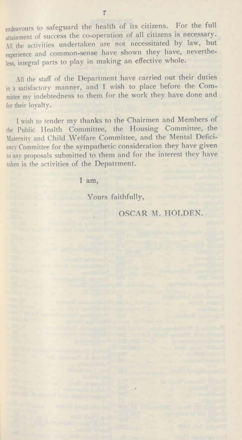 7 endeavours to safeguard the health of its citizens. For the full attainment of success the co-operation of all citizens is necessary. All the activities undertaken are not necessitated by law, but experience and common-sense have shown they have, neverthe less, integral parts to play in making an effective whole. All the staff of the Department have carried out their duties in a satisfactory manner, and I wish to place before the Com mittee my indebtedness to them for the work they have done and for their loyalty. I wish to tender my thanks to the Chairmen and Members of the Public Health Committee, the Housing Committee, the Maternity and Child Welfare Committee, and the Mental Defici ency Committee for the sympathetic consideration they have given to any proposals submitted to them and for the interest they have taken in the activities of the Depatrment. I am, Yours faithfully, OSCAR M. HOLDEN.