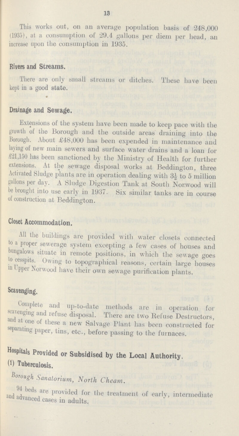 13 This works out, on an average population basis of 248,000 (1935), at a consumption of 29.4 gallons per diem per head, an increase upon the consumption in 1935. Rivers and Streams. There are ouly small streams or ditclies. These have been kept in a good state. Drainage and Sewage. Extensions of the system have been made to keep pace with the growth of the Borough and the outside areas draining into the Borough. About £48,000 has been expended in maintenance and laying of new main sewers and surface water drains and a loan for 121,150 has been sanctioned by the Ministry of Health for further extensions. At the sewage disposal works at Bedding ton, three Activated Sludge plants are in operation dealing with 3½ to 5 million gallons per day. A Sludge Digestion Tank at South Norwood will be brought into use early in 1937. Six similar tanks are in course of construction at Beddington. Closet Accommodation. All the buildings are provided with water closets connected to a proper sewerage system excepting a few- cases of houses and bungalows situate in remote positions, in which the sewage goes to cesspits. Owing to topographical reasons, certain large houses in Upper Norwood have their own sewage purification plants. Scavenging. Complete and up-to-date methods are in operation for scavenging and refuse disposal. There are two Refuse Destructors, and at one of these a new Salvage Plant has been constructed for separating paper, tins, etc., before passing to the furnaces. Hospitals Provided or Subsidised by the Local Authority. (1) Tuberculosis. borough Sanatorium, North Cheam. 94 beds are provided for the treatment of early, intermediate and advanced cases in adults.
