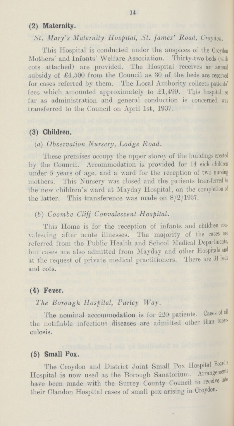 14 (2) Maternity. St. Mary's Maternity Hospital, St. James' Road, Croydon. This Hospital is conducted under the auspices of the Croydon Mothers' and Infants' Welfare Association. Thirty-two beds (with cots attached) are provided. The Hospital receives an annual subsidy of £4,500 from the Council as 30 of the beds are reserved for cases referred by them. The Local Authority collects patients' fees which amounted approximately to £1,499. This hospital, so far as administration and general conduction is concerned, was transferred to the Council on April 1st, 1937. (3) Children. (a) Observation Nursery, Lodge Road. These premises occupy the upper storey of the buildiugs erected by the Council. Accommodation is provided for 14 sick children under 5 years of age, and a ward for the reception of two nursing mothers. This Nursery was closed and the patients transferred lo the new children's ward at Mayday Hospital, on the completion of the latter. This transference was made on 8/2/1937. (b) Coombe Cliff Convalescent Hospital. This Home is for the reception of infants and children con valescing after acute illnesses. The majority of the cases are referred from the Public Health and School Medical Departments, but cases are also admitted from Mayday and other Hospitals and at the request of private medical practitioners. There are 34 beds and cots. (4) Fever. The Borough Hospital, Purley Way. The nominal accommodation is for 220 patients. Cases of all the notifiable infectious diseases are admitted other than tubei culosis. (5) Small Pox. The Croydon and District Joint Small Pox Hospital Boards Hospital is now used as the Borough Sanatorium. Arrangement have been made with the Surrey County Council to receive into their Clandon Hospital cases of small pox arising in Croydon.