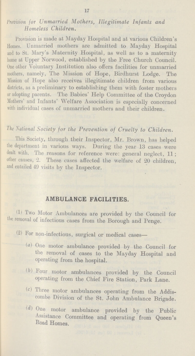 17 Provision for Unmarried Mothers, Illegitimate Infants and Homeless Children. Provision is made at Mayday Hospital and at various Children's Homes. Unmarried mothers are admitted to Mayday Hospital and to St. Mary's Maternity Hospital, as well as to a maternity home at Upper Norwood, established by the Free Church Council. One other Voluntary Institution also offers facilities for unmarried mothers, namely, The Mission of Hope, Birdhurst Lodge. The Mission of Hope also receives illegitimate children from various districts, as a preliminary to establishing them with foster mothers or adopting parents. The Babies' Help Committee of the Croydon Mothers' and Infants' Welfare Association is especially concerned with individual cases of unmarried mothers and their children. The Nalional Society for the Prevention of Cruelty to Children. This Society, through their Inspector, Mr. Brown, has helped the department in various ways. During the year 13 cases were dealt with. The reasons for reference were: general neglect, 11; other causes, 2. These cases affected the welfare of 20 children, and entailed 49 visits by the Inspector. AMBULANCE FACILITIES. (1) Two Motor Ambulances are provided by the Council for tlie removal of infectious cases from the Borough and Penge. (2) For non-infectious, surgical or medical cases— (a) One motor ambulance provided by the Council for the removal of cases to the Mayday Hospital and operating from the hospital. (b) Four motor ambulances provided by the Council operating from the Chief Fire Station, Park Lane. (c) Three motor ambulances operating from the Addis combe Division of the St. John Ambulance Brigade. (d) One motor ambulance provided by the Public Assistance Committee and operating from Queen's Road Homes.