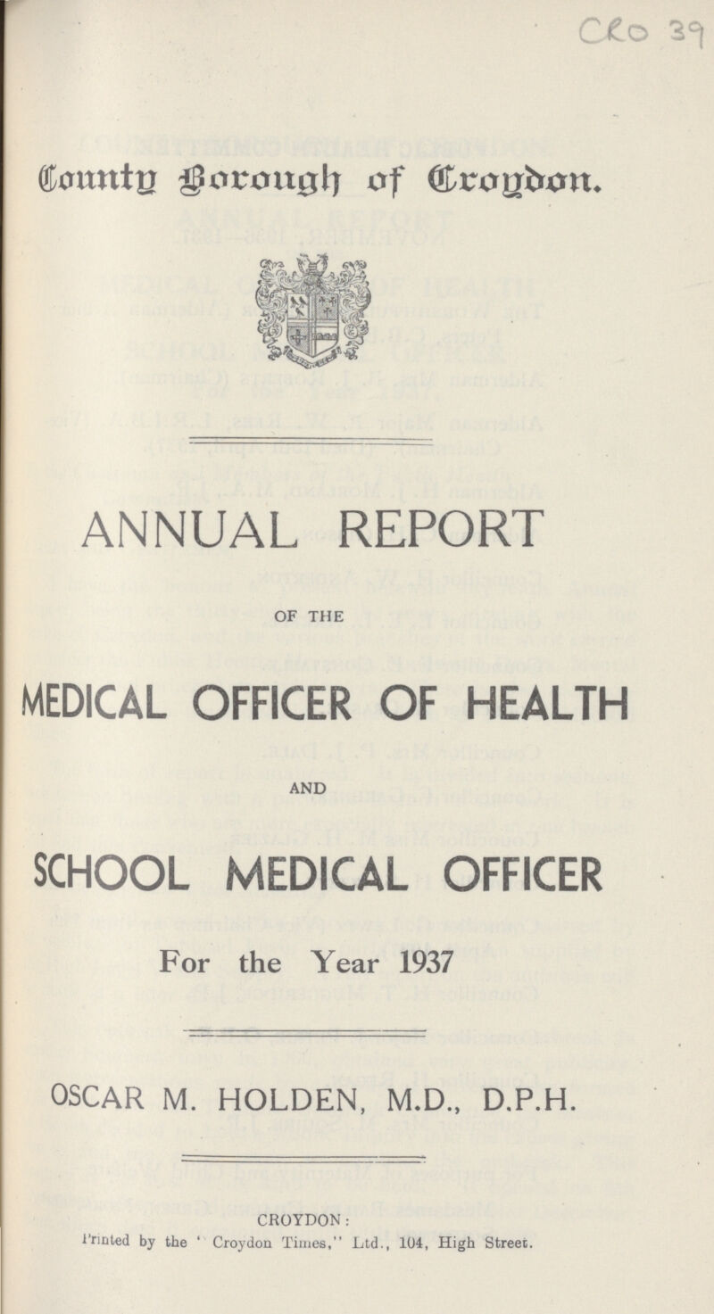 CRO 39 County Borough of Croydon. ANNUAL REPORT OF THE MEDICAL OFFICER OF HEALTH AND SCHOOL MEDICAL OFFICER For the Year 1937 OSCAR M. HOLDEN, M.D., D.P.H. CROYDON: Printed by the Croydon Times, Ltd., 104, High Street.