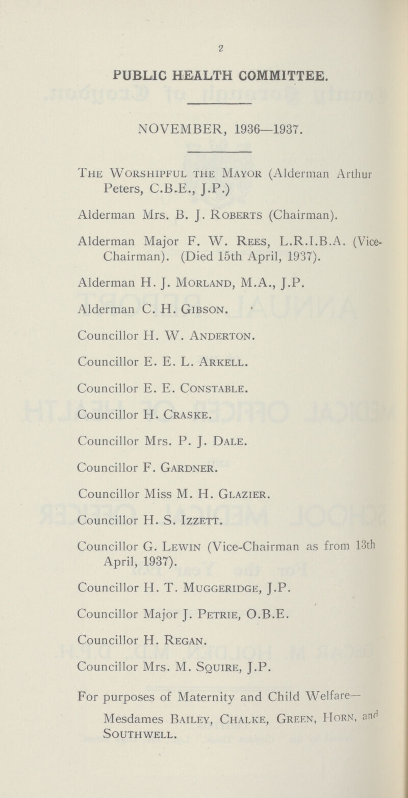 2 PUBLIC HEALTH COMMITTEE. NOVEMBER, 1936—1937. The Worshipful the Mayor (Alderman Arthur Peters, C.B.E., J.P.) Alderman Mrs. B. J. Roberts (Chairman). Alderman Major F. W. Rees, L.R.I.B.A. (Vice Chairman). (Died 15th April, 1937). Alderman H. J. Morland, M.A., J.P. Alderman C. H. Gibson. Councillor H. W. Anderton. Councillor E. E. L. Arkell. Councillor E. E. Constable. Councillor H. Craske. Councillor Mrs. P. J. Dale. Councillor F. Gardner. Councillor Miss M. H. Glazier. Councillor H. S. Izzett. Councillor G. Lewin (Vice-Chairman as from 13th April, 1937). Councillor H. T. Muggeridge, J.P. Councillor Major J. Petrie, O.B.E. Councillor H. Regan. Councillor Mrs. M. Squire, J.P. For purposes of Maternity and Child Welfare— Mesdames Bailey, Chalke, Green, Horn, and Southwell.