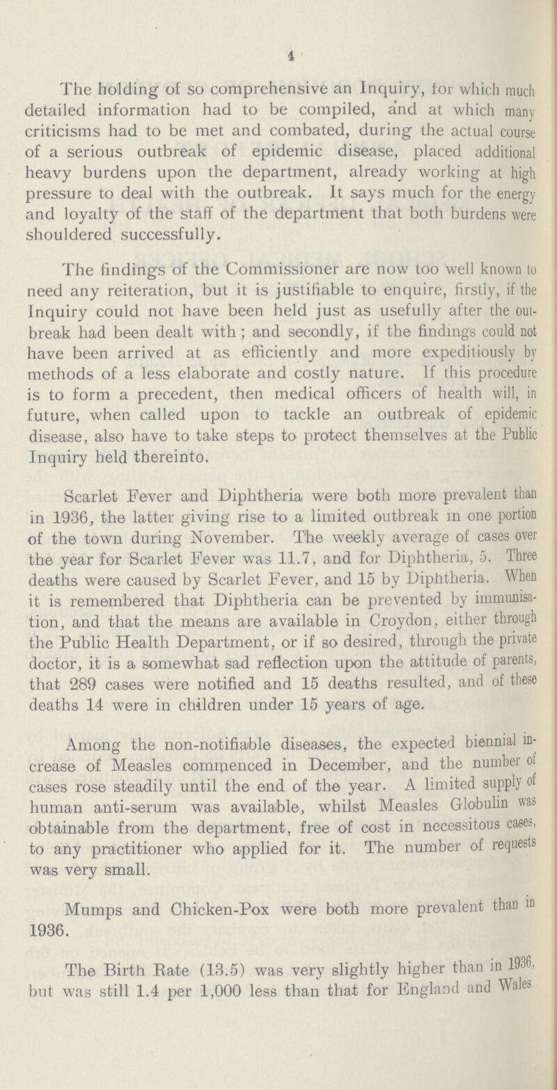 4 The holding of so comprehensive an Inquiry, tor which much detailed information had to be compiled, and at which many criticisms had to be met and combated, during the actual course of a serious outbreak of epidemic disease, placed additional heavy burdens upon the department, already working at high pressure to deal with the outbreak. It says much for the energy and loyalty of the staff of the department that both burdens were shouldered successfully. The findings of the Commissioner are now too well known to need any reiteration, but it is justifiable to enquire, firstly, if the Inquiry could not have been held just as usefully after the out break had been dealt with; and secondly, if the findings could not have been arrived at as efficiently and more expeditiously by methods of a less elaborate and costly nature. If this procedure is to form a precedent, then medical officers of health will, in future, when called upon to tackle an outbreak of epidemic disease, also have to take steps to protect themselves at the Public Inquiry held thereinto. Scarlet Fever and Diphtheria were both more prevalent than in 1936, the latter giving rise to a limited outbreak in one portion of the town during November. The weekly average of cases over the year for Scarlet Fever was 11.7, and for Diphtheria, 5. Three deaths were caused by Scarlet Fever, and 15 by Diphtheria. When it is remembered that Diphtheria can be prevented by immunisa tion, and that the means are available in Croydon, either through the Public Health Department, or if so desired, through the private doctor, it is a somewhat sad reflection upon the attitude of parents, that 289 cases were notified and 15 deaths resulted, and of these deaths 14 were in children under 15 years of age. Among the non-notifiable diseases, the expected biennial in crease of Measles commenced in December, and the number of cases rose steadily until the end of the year. A limited supply of human anti-serum was available, whilst Measles Globulin was obtainable from the department, free of cost in necessitous cases, to any practitioner who applied for it. The number of requests was very small. Mumps and Chicken-Pox were both more prevalent than in 1936. The Birth Rate (13.5) was very slightly higher than in 1936, but was still 1.4 per 1,000 less than that for England and Wales
