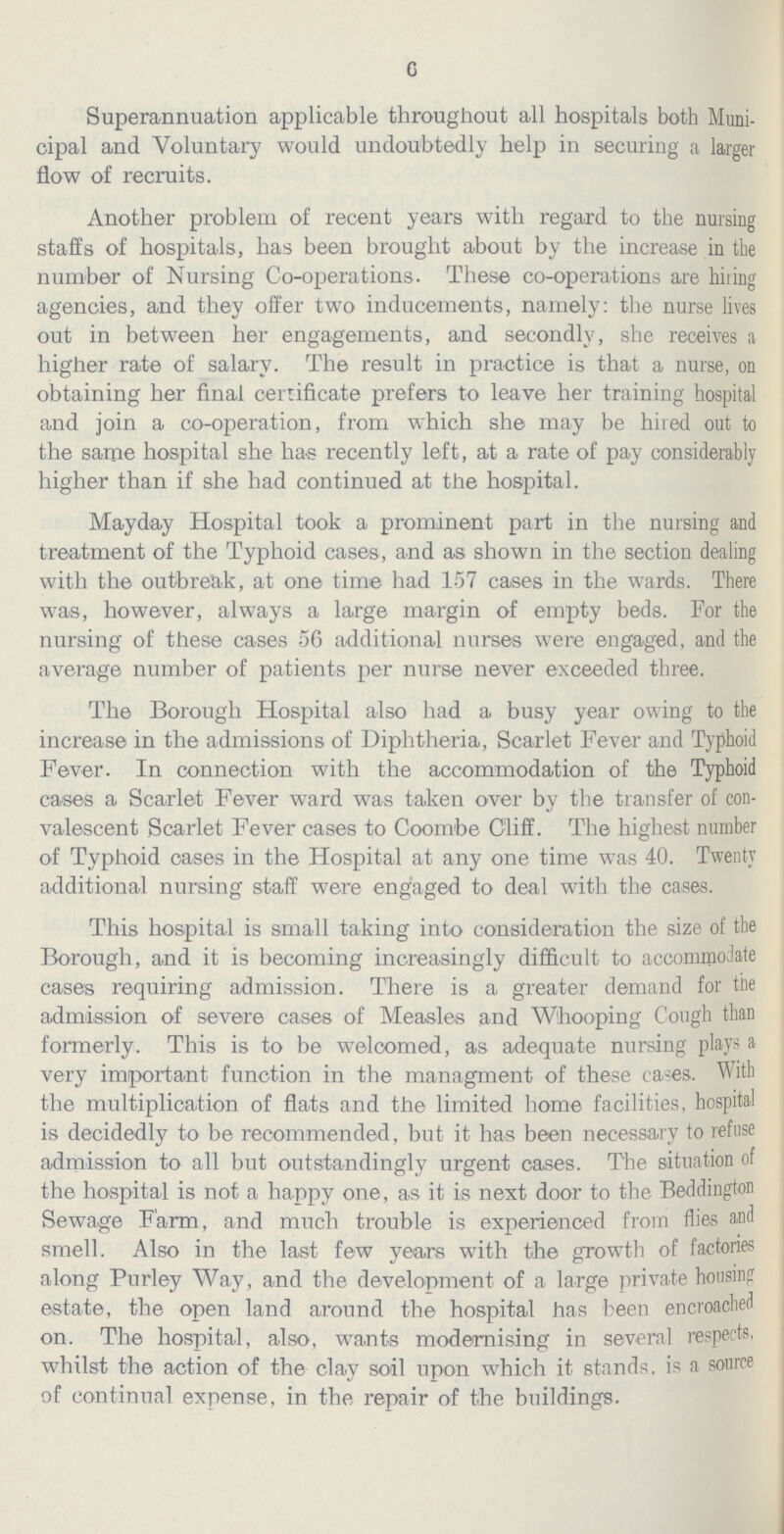 6 Superannuation applicable throughout all hospitals both Muni cipal and Voluntary would undoubtedly help in securing a larger flow of recruits. Another problem of recent years with regard to the nursing staffs of hospitals, has been brought about by the increase in the number of Nursing Co-operations. These co-operations are hiring agencies, and they offer two inducements, namely: the nurse lives out in between her engagements, and secondly, she receives a higher rate of salary. The result in practice is that a nurse, on obtaining her final certificate prefers to leave her training hospital and join a co-operation, from which she may be hired out to the same hospital she has recently left, at a rate of pay considerably higher than if she had continued at the hospital. Mayday Hospital took a prominent part in the nursing and treatment of the Typhoid cases, and as shown in the section dealing with the outbreak, at one time had 157 cases in the wards. There was, however, always a large margin of empty beds. For the nursing of these cases 56 additional nurses were engaged, and the average number of patients per nurse never exceeded three. The Borough Hospital also had a busy year owing to the increase in the admissions of Diphtheria, Scarlet Fever and Typhoid Fever. In connection with the accommodation of the Typhoid cases a Scarlet Fever ward was taken over by the transfer of con valescent Scarlet Fever cases to Coombe Cliff. The highest number of Typhoid oases in the Hospital at any one time was 40. Twenty additional nursing staff were engaged to deal with the cases. This hospital is small taking into consideration the size of the Borough, and it is becoming increasingly difficult to accommodate cases requiring admission. There is a greater demand for the admission of severe cases of Measles and Whooping Cough than formerly. This is to be welcomed, as adequate nursing plays a very important function in the managment of these ca-es. With the multiplication of flats and the limited home facilities, hospital is decidedly to be recommended, but it has been necessary to refuse admission to all but outstandingly urgent cases. The situation of the hospital is not a happy one, as it is next door to the Beddington Sewage Farm, and much trouble is experienced from flies and smell. Also in the last few years with the growth of factories along Purley Way, and the development of a large private housing estate, the open land around the hospital has been encroached on. The hospital, also, wants modernising in several respects, whilst the action of the clay soil upon which it stands, is a source of continual expense, in the repair of the buildings.