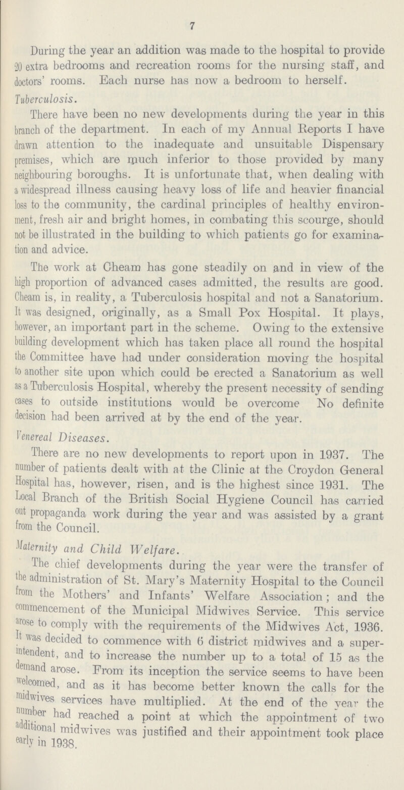 7 During the year an addition was made to the hospital to provide 20 extra bedrooms and recreation rooms for the nursing staff, and doctors' rooms. Each nurse has now a bedroom to herself. Tuberculosis. There have been no new developments during the year in this branch of the department. In each of my Annual Reports I have drawn attention to the inadequate and unsuitable Dispensary premises, which are much inferior to those provided by many neighbouring boroughs. It is unfortunate that, when dealing with a widespread illness causing heavy loss of life and heavier financial loss to the community, the cardinal principles of healthy environ ment, fresh air and bright homes, in combating this scourge, should not be illustrated in the building to which patients go for examina tion and advice. The work at Gheam has gone steadily on and in view of the high proportion of advanced cases admitted, the results are good. Cheam is, in reality, a Tuberculosis hospital and not a Sanatorium. It was designed, originally, as a Small Pox Hospital. It plays, however, an important part in the scheme. Owing to the extensive building development which has taken place all round the hospital the Committee have had under consideration moving the hospital to another site upon which could be erected a Sanatorium as well as a Tuberculosis Hospital, whereby the present necessity of sending cases to outside institutions would be overcome No definite decision had been arrived at by the end of the year. Venereal Diseases. There are no new developments to report upon in 1937. The number of patients dealt with at the Clinic at the Croydon General Hospital has, however, risen, and is the highest since 1931. The Local Branch of the British Social Hygiene Council has carried out propaganda work during the year and was assisted by a grant from the Council. Maternity and Child Welfare. The chief developments during the year were the transfer of the administration of St. Mary's Maternity Hospital to the Council from the Mothers' and Infants' Welfare Association; and the commencement of the Municipal Midwives Service. This service arose to comply with the requirements of the Midwives Act, 1936. It was decided to commence with 6 district midwives and a super intendent, and to increase the number up to a total of 15 as the demand arose. From its inception the service seems to have been welcomed, and as it has become better known the calls for the midwives services have multiplied. At the end of the year the number had reached a point at which the appointment of two additional midwives was justified and their appointment took place early in 1938.