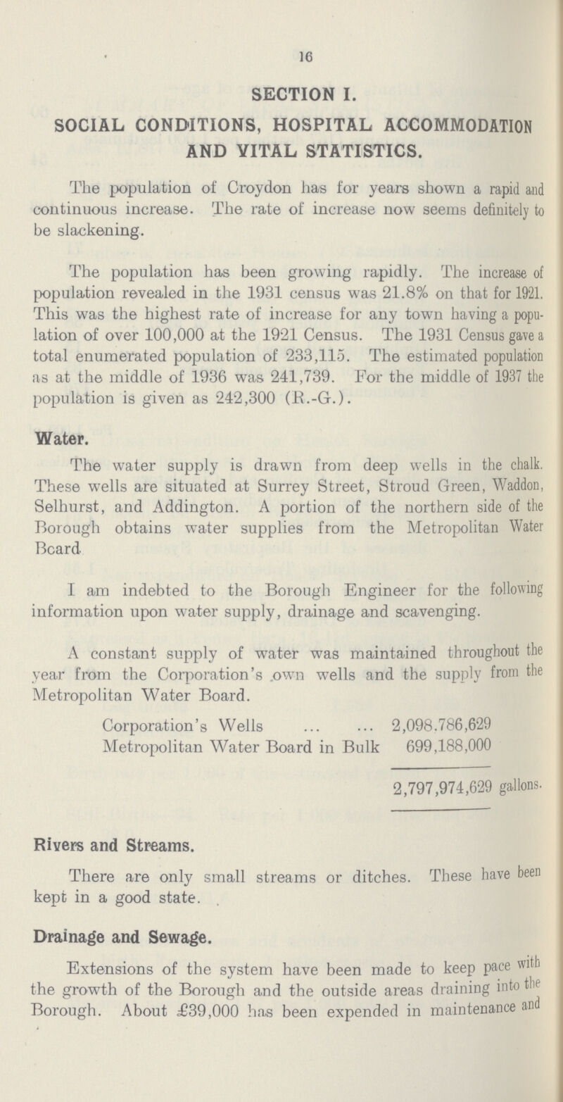 16 SECTION I. SOCIAL CONDITIONS, HOSPITAL ACCOMMODATION AND VITAL STATISTICS. The population of Croydon has for years shown a rapid and continuous increase. The rate of increase now seems definitely to be slackening. The population has been growing rapidly. The increase of population revealed in the 1931 census was 21.8% on that for 1921. This was the highest rate of increase for any town having a popu lation of over 100,000 at the 1921 Census. The 1931 Census gave a total enumerated population of 233,115. The estimated population as at the middle of 1936 was 241,739. For the middle of 1937 the population is given as 242,300 (R.-G.). Water. The water supply is drawn from deep wells in the chalk. These wells are situated at Surrey Street, Stroud Green, Waddon, Selhurst, and Addington. A portion of the northern side of the Borough obtains water supplies from the Metropolitan Water Board I am indebted to the Borough Engineer for the following information upon water supply, drainage and scavenging. A constant supply of water was maintained throughout the year from the Corporation's own wells and the supply from the Metropolitan Water Board. Corporation's Wells 2,098.786,629 Metropolitan Water Board in Bulk 699,188,000 2,797,974,629 gallons. Rivers and Streams. There are only small streams or ditches. These have been kept in a good state. Drainage and Sewage. Extensions of the system have been made to keep pace with the growth of the Borough and the outside areas draining into the Borough. About £39,000 has been expended in maintenance and