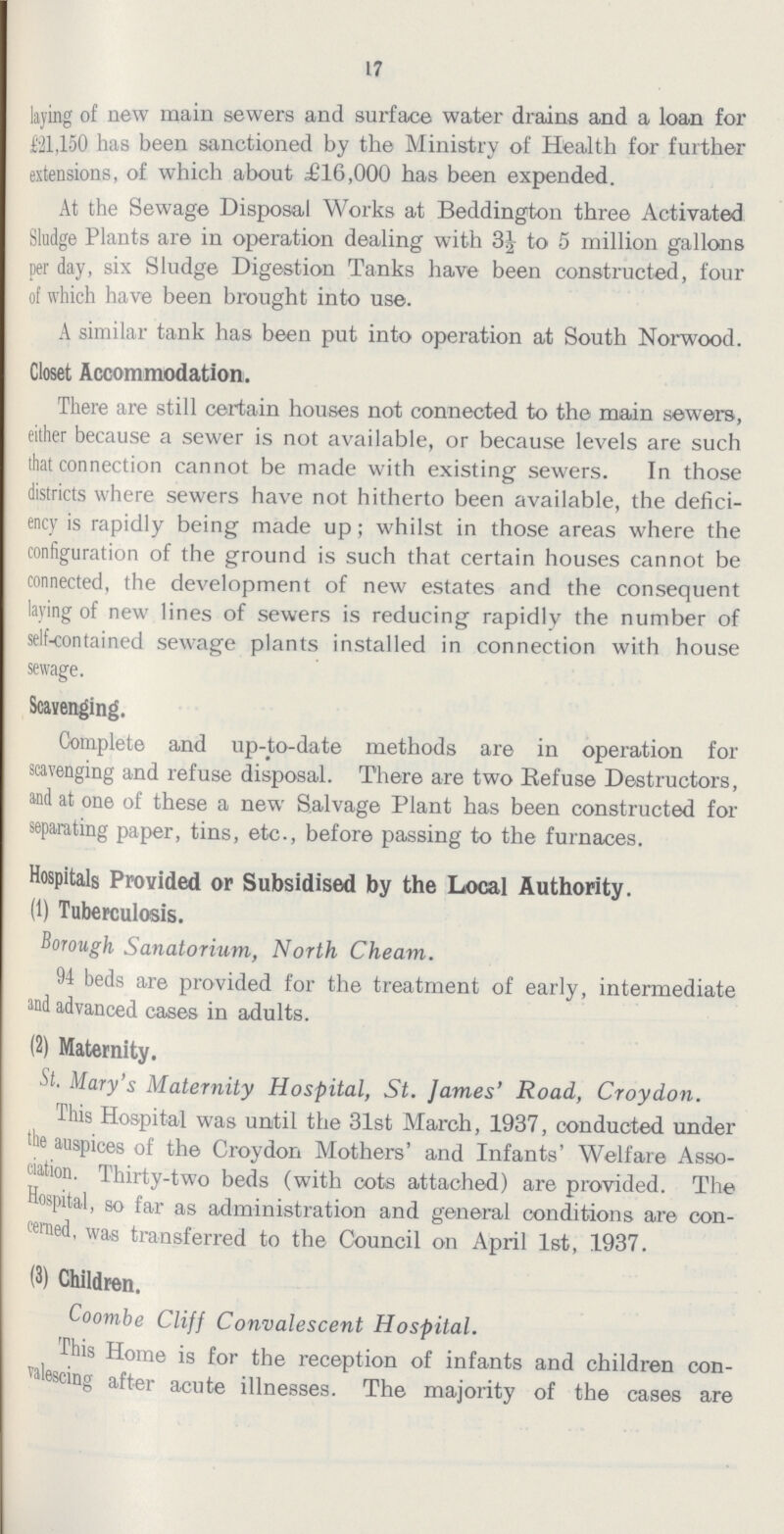 17 laying of new main sewers and surface water drains and a loan for £21,150 has been sanctioned by the Ministry of Health for further extensions, of which about £16,000 has been expended. At the Sewage Disposal Works at Beddington three Activated Sludge Plants are in operation dealing with 3½ to 5 million gallons per day, six Sludge Digestion Tanks have been constructed, four of which have been brought into use. A similar tank has been put into operation at South Norwood. Closet Accommodation. There are still certain houses not connected to the main sewers, either because a sewer is not available, or because levels are such that connection cannot be made with existing sewers. In those districts where sewers have not hitherto been available, the defici ency is rapidly being made up; whilst in those areas where the configuration of the ground is such that certain houses cannot be connected, the development of new estates and the consequent laying of new lines of sewers is reducing rapidly the number of self-contained sewage plants installed in connection with house sewage. Scavenging. Complete and up-to-date methods are in operation for scavenging and refuse disposal. There are two Refuse Destructors, and at one of these a new Salvage Plant has been constructed for separating paper, tins, etc., before passing to the furnaces. Hospitals Provided or Subsidised by the Local Authority. (1) Tuberculosis. Borough Sanatorium, North Cheam. 94 beds are provided for the treatment of early, intermediate and advanced cases in adults. (2) Maternity. St. Mary's Maternity Hospital, St. James' Road, Croydon. This Hospital was until the 31st March, 1937, conducted under the auspices of the Croydon Mothers' and Infants' Welfare Asso ciation. Thirty-two beds (with cots attached) are provided. The Hospital, so far as administration and general conditions are con cerned, was transferred to the Council on April 1st, 1937. (3) Children. Coombe Cliff Convalescent Hospital. This Home is for the reception of infants and children con valescing after acute illnesses. The majority of the cases are