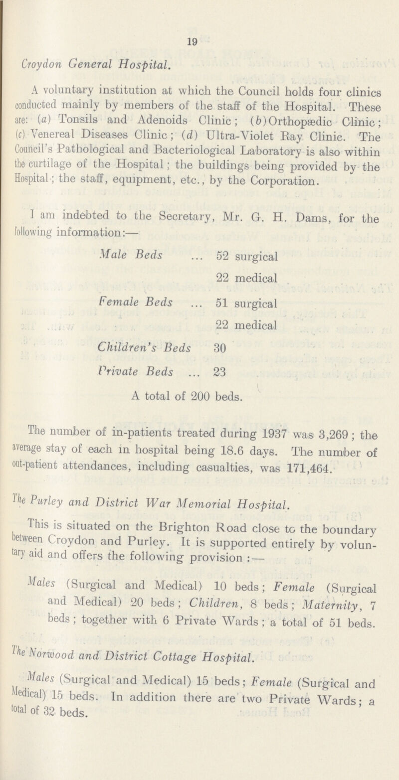19 Croydon General Hospital. A voluntary institution at which the Council holds four clinics conducted mainly by members of the staff of the Hospital. These are: (a) Tonsils and Adenoids Clinic; (b) Orthopædic Clinic; (c) Venereal Diseases Clinic; (d) Ultra-Violet Ray Clinic. The Council's Pathological and Bacteriological Laboratory is also within the curtilage of the Hospital; the buildings being provided by the Hospital; the staff, equipment, etc., by the Corporation. I am indebted to the Secretary, Mr. G. H. Dams, for the following information:— Male Beds 52 surgical 22 medical Female Beds 1 surgical 22 medical Children's Beds 30 Private Beds 23 A total of 200 beds. The number of in-patients treated during 1937 was 3,269; the average stay of each in hospital being 18.6 days. The number of out-patient attendances, including casualties, was 171,464. The Purley and District War Memorial Hospital. This is situated on the Brighton Road close to the boundary between Croydon and Purley. It is supported entirely by volun tary aid and offers the following provision:— Males (Surgical and Medical) 10 beds; Female (Surgical and Medical) 20 beds; Children, 8 beds; Maternity, 7 beds; together with 6 Private Wards; a total of 51 beds. The Norwood and District Cottage Hospital. Males (Surgical and Medical) 15 beds; Female (Surgical and Medical) 15 beds. In addition there are two Private Wards; a total of 32 beds.