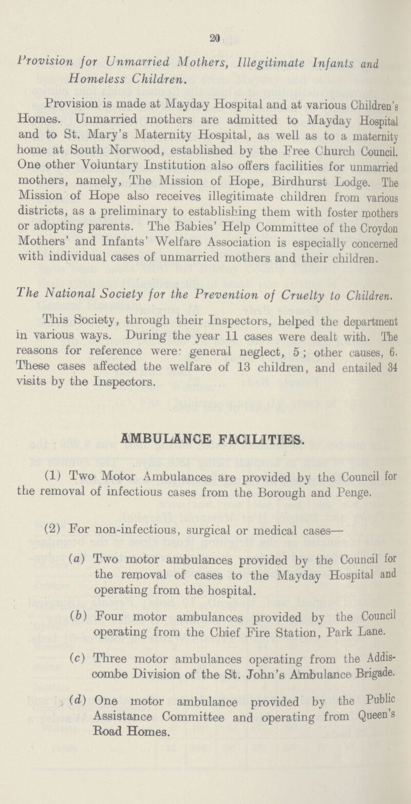 20 Provision for Unmarried Mothers, Illegitimate Infants and Homeless Children. Provision is made at Mayday Hospital and at various Children's Homes. Unmarried mothers are admitted to Mayday Hospital and to St. Mary's Maternity Hospital, as well as to a maternity home at South Norwood, established by the Free Church Council. One other Voluntary Institution also offers facilities for unmarried mothers, namely, The Mission of Hope, Birdhurst Lodge. The Mission of Hope also receives illegitimate children from various districts, as a preliminary to establishing them with foster mothers or adopting parents. The Babies' Help Committee of the Croydon Mothers' and Infants' Welfare Association is especially concerned with individual cases of unmarried mothers and their children. The National Society for the Prevention of Cruelty to Children. This Society, through their Inspectors, helped the department in various ways. During the year 11 cases were dealt with. The reasons for reference were: general neglect, 5; other causes, 6. These cases affected the welfare of 13 children, and entailed 34 visits by the Inspectors. AMBULANCE FACILITIES. (1) Two Motor Ambulances are provided by the Council for the removal of infectious cases from the Borough and Penge. (2) For non-infectious, surgical or medical cases— (a) Two motor ambulances provided by the Council for the removal of cases to the Mayday Hospital and operating from the hospital. (b) Four motor ambulances provided by the Council operating from the Chief Fire Station, Park Lane. (c) Three motor ambulances operating from the Addis com.be Division of the St. John's Ambulance Brigade. (d) One motor ambulance provided by the Public Assistance Committee and operating from Queen s Road Homes.