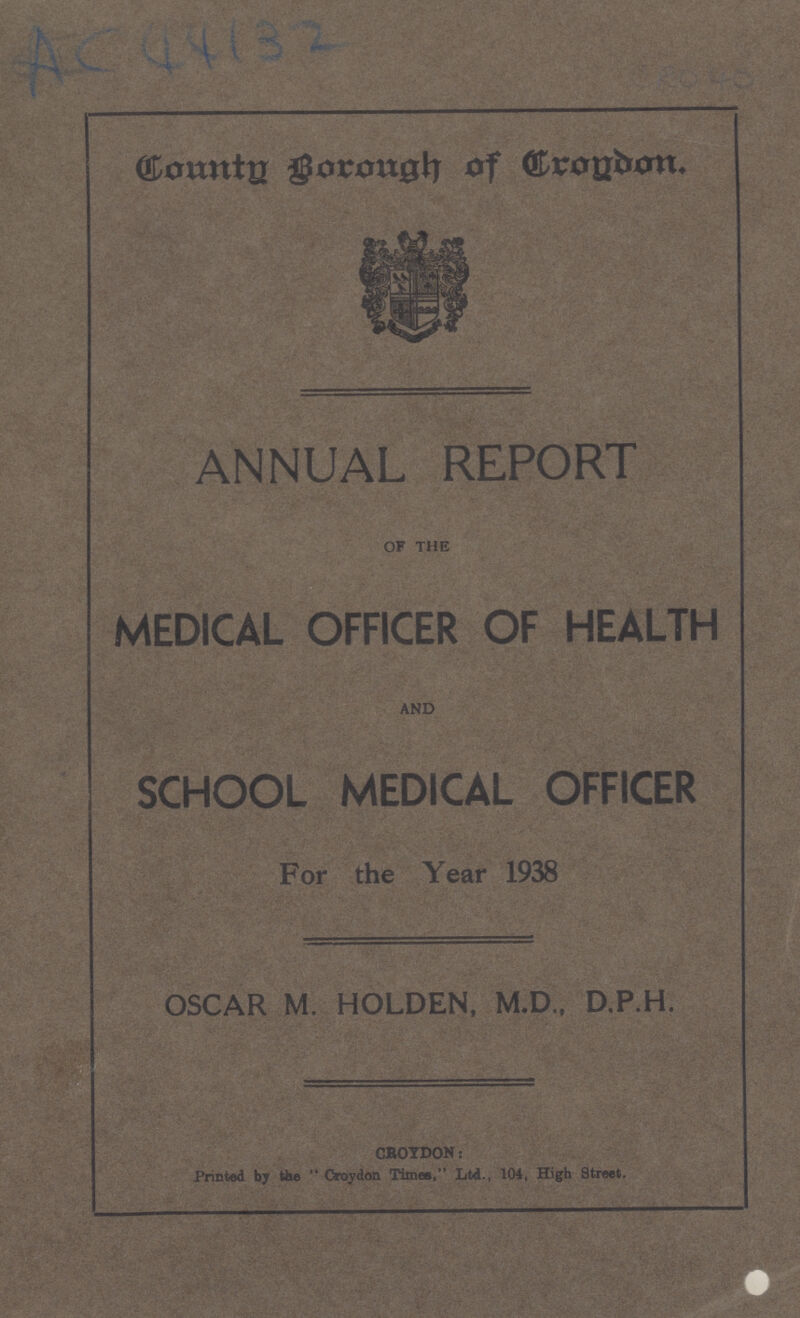 AC 44132 Country Borough of Croydon. ANNUAL REPORT OF THE MEDICAL OFFICER OF HEALTH AND SCHOOL MEDICAL OFFICER For the Year 1938 OSCAR M. HOLDEN, M.D., D.P.H. CROYDON: Printed by the Croydon Times, Ltd., 104, High Street.