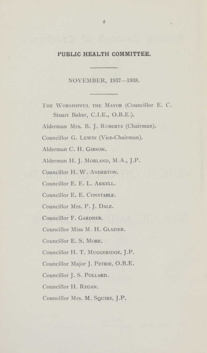 2 PUBLIC HEALTH COMMITTEE. NOVEMBER, 1937—1938. The Worshipful the Mayor (Councillor E. C. Stuart Baker, C.I.E., O.B.E.). Alderman Mrs. B. J. Roberts (Chairman). Councillor G. Lewin (Vice-Chairman). Alderman C. H. Gibson. Alderman H. J. Morland, M.A., J.P. Councillor H. W. Anderton. Councillor E. E. L. Arkell. Councillor E. E. Constable. Councillor Mrs. P. J. Dale. Councillor F. Gardner. Councillor Miss M. H. Glazier. Councillor E. S. More. Councillor H. T. Muggeridge, J.P. Councillor Major J. Petrie, O.B.E. Councillor J. S. Pollard. Councillor H. Regan. Councillor Mrs. M. Squire, J.P.